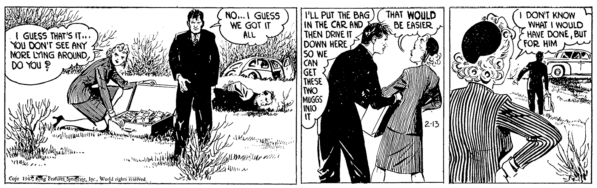Comic book OCR: THAT WOULD BE EASIER I'LL PUT THE BAG IN THE CAR AND THEN DRIVE IT DOWN HERE SO WE CAN GET THESE TWO MUGGS INIO IT NO...I GUESS WE GOT IT ALL I DON'T KNOW WHAT I WOULD HAVE DONEBUT FOR HIM I GUESS THAT'S IT... YOU DON'T SEE ANY MORE LYING AROUNDDO YOU ? NA 12-13 VI .. Cope 1947 kng Feafurei SyndtateWorld rights Teserved. THAT WOULD BE EASIER I'LL PUT THE BAG IN THE CAR AND THEN DRIVE IT DOWN HERE SO WE CAN GET THESE TWO MUGGS INIO IT NO...I GUESS WE GOT IT ALL I DON'T KNOW WHAT I WOULD HAVE DONEBUT FOR HIM I GUESS THAT'S IT... YOU DON'T SEE ANY MORE LYING AROUNDDO YOU ? NA 12-13 VI .. Cope 1947 kng Feafurei SyndtateWorld rights Teserved.