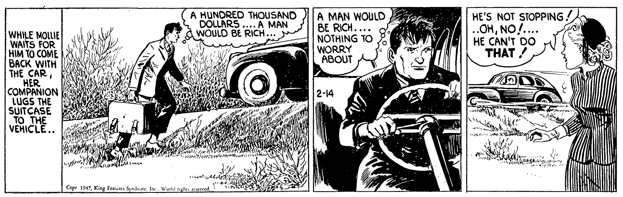 Art OCR: A MAN WOULD BE RICH.... NOTHING TO WORRY ABOUT HE'S NOT STOPPING! A HUNDRED THOUSAND DOLLARS .... A MAN WOULD BE RICH.. WHILE MOLLIE WAITS FOR HIM TO COME BACK WITH THE CARHER COMPANION LUGS THE SUITCASE TO THE VEHICLE.. HE CAN'T DO THAT ! ***.O'HO 2-14 Copr. 1947World nghts reserved. A MAN WOULD BE RICH.... NOTHING TO WORRY ABOUT HE'S NOT STOPPING! A HUNDRED THOUSAND DOLLARS .... A MAN WOULD BE RICH.. WHILE MOLLIE WAITS FOR HIM TO COME BACK WITH THE CARHER COMPANION LUGS THE SUITCASE TO THE VEHICLE.. HE CAN'T DO THAT ! ***.O'HO 2-14 Copr. 1947King Festures SyndicateWorld nghts reserved.