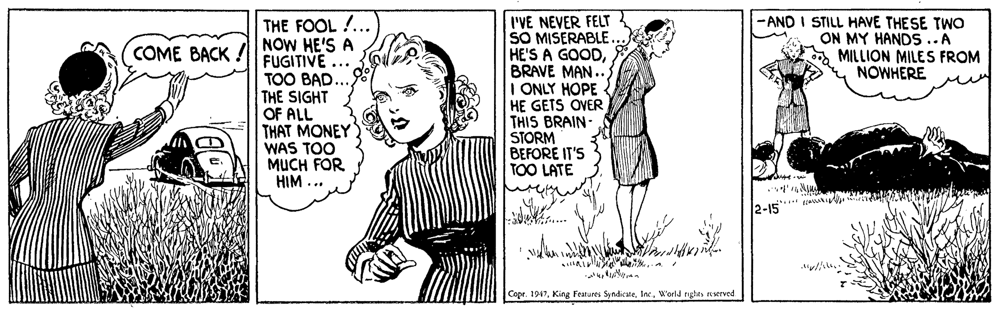 Cartoon OCR: -AND I STILL HAVE THESE TWO ON MY HANDS ..A MILLION MILES FROM NOWHERE THE FOOL !... NOW HE'S A FUGITIVE ... TOO BAD. THE SIGHT OF ALL THAT MONEY WAS TOO MUCH FOR HIM ... I'VE NEVER FELT SO MISERABLE. HE'S A GOODBRAVE MAN.. I ONLY HOPE HE GETS OVER THIS BRAIN- STORM BEFORE IT'S TOO LATE COME BACK ..** 2-15 Copr. 1947World nghts reserved -AND I STILL HAVE THESE TWO ON MY HANDS ..A MILLION MILES FROM NOWHERE THE FOOL !... NOW HE'S A FUGITIVE ... TOO BAD. THE SIGHT OF ALL THAT MONEY WAS TOO MUCH FOR HIM ... I'VE NEVER FELT SO MISERABLE. HE'S A GOODBRAVE MAN.. I ONLY HOPE HE GETS OVER THIS BRAIN- STORM BEFORE IT'S TOO LATE COME BACK ..** 2-15 Copr. 1947King Features SyndicateWorld nghts reserved