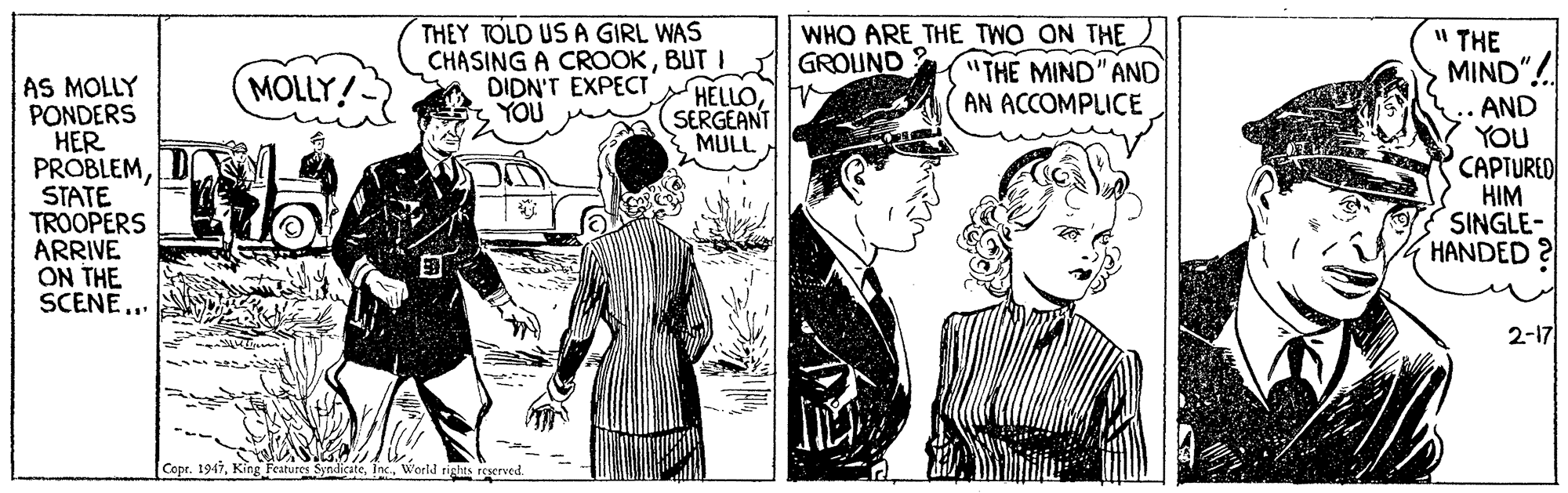 Publication OCR: THEY TOLD US A GIRL WAS CHASING A CROOKBUT I HELLOSERGEANT MULL WHO ARE THE TWO ON THE "THE MIND" AND AN ACCOMPLICE " THE GROUND ? MIND" MOLLY! AS MOLLY PONDERS HER PROBLEMSTATE TROOPERS ARRIVE ON THE SCENE.. DIDN'T EXPECT .. AND YOU CAPTURED HIM SINGLE- HANDED YOU 2-17 Copr. 1947World rights i THEY TOLD US A GIRL WAS CHASING A CROOKBUT I HELLOSERGEANT MULL WHO ARE THE TWO ON THE "THE MIND" AND AN ACCOMPLICE " THE GROUND ? MIND" MOLLY! AS MOLLY PONDERS HER PROBLEMSTATE TROOPERS ARRIVE ON THE SCENE.. DIDN'T EXPECT .. AND YOU CAPTURED HIM SINGLE- HANDED YOU 2-17 Copr. 1947King Features SyndicateWorld rights i
