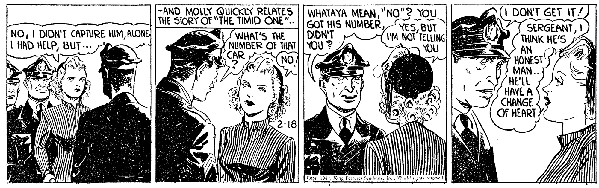 Drawing OCR: (1 DON'T GET IT!) SERGEANT THINK HE'S AN HONEST MAN.. HE'LL HAVE A CHANGE OF HEART |-AND MOLLY QUICKLY RELATE S THE STORY OF "THE TIMID ONE".. WHATAYA MEAN"NO"? YOU GOT HIS NUMBERDIDN'T YESBUT I'M NOT TELLING YOU NOALONE I HAD HELPBUT.. WHAT'S THE NUMBER OF THATYOU ? CAR NO 2-18 Copr 1917King Features Syn-lrate. In. World rights (1 DON'T GET IT!) SERGEANT THINK HE'S AN HONEST MAN.. HE'LL HAVE A CHANGE OF HEART |-AND MOLLY QUICKLY RELATE S THE STORY OF "THE TIMID ONE".. WHATAYA MEAN"NO"? YOU GOT HIS NUMBERDIDN'T YESBUT I'M NOT TELLING YOU NOI DIDN'T CAPTURE HIMALONE I HAD HELPBUT.. WHAT'S THE NUMBER OF THATYOU ? CAR NO 2-18 Copr 1917King Features Syn-lrate. In. World rights