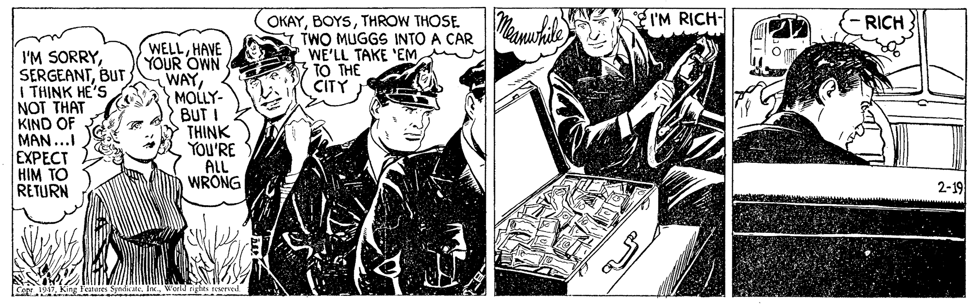 Fictional character OCR: I'M RICH- OKAYTHROW THOSE. TWO MUGGS INTO A CAR WE'LL TAKE 'EMTO THE CITY RICH I'M SORRYTHINK HE'S NOT THAT KIND OF MAN...I EXPECT HIM TO RETURN WELLHAVE YOUR OWN WAYMOLLY- BUT I THINK YOU'RE ALL WRONG 2-19 ON1917WorldJ eights teserved I'M RICH- OKAYTHROW THOSE. TWO MUGGS INTO A CAR WE'LL TAKE 'EMTO THE CITY RICH I'M SORRYTHINK HE'S NOT THAT KIND OF MAN...I EXPECT HIM TO RETURN WELLHAVE YOUR OWN WAYMOLLY- BUT I THINK YOU'RE ALL WRONG 2-19 ON1917King Teatares Syndicate. Inc.WorldJ eights teserved