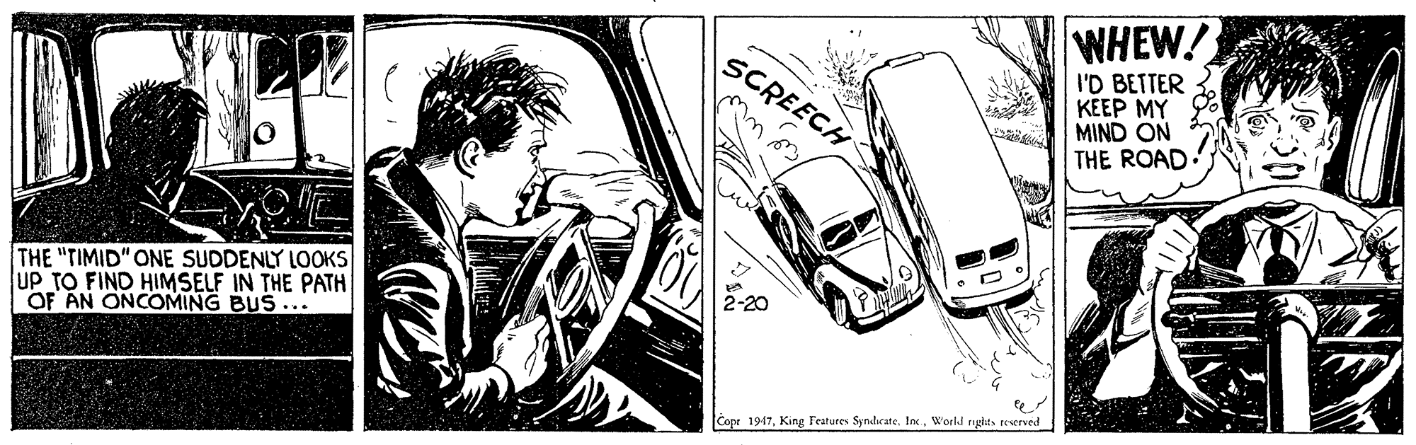 Line OCR: WHEW! SCREECH I'D BETTER KEEP MY MIND ON THE ROAD. THE "TIMID" ONE SUDDENLY LOOKS UP TO FIND HIMSELF IN THE PATH OF AN ONCOMING BUS... Copr 1947World ryghts reserved WHEW! SCREECH I'D BETTER KEEP MY MIND ON THE ROAD. THE "TIMID" ONE SUDDENLY LOOKS UP TO FIND HIMSELF IN THE PATH OF AN ONCOMING BUS... Copr 1947King Features SyndicateWorld ryghts reserved