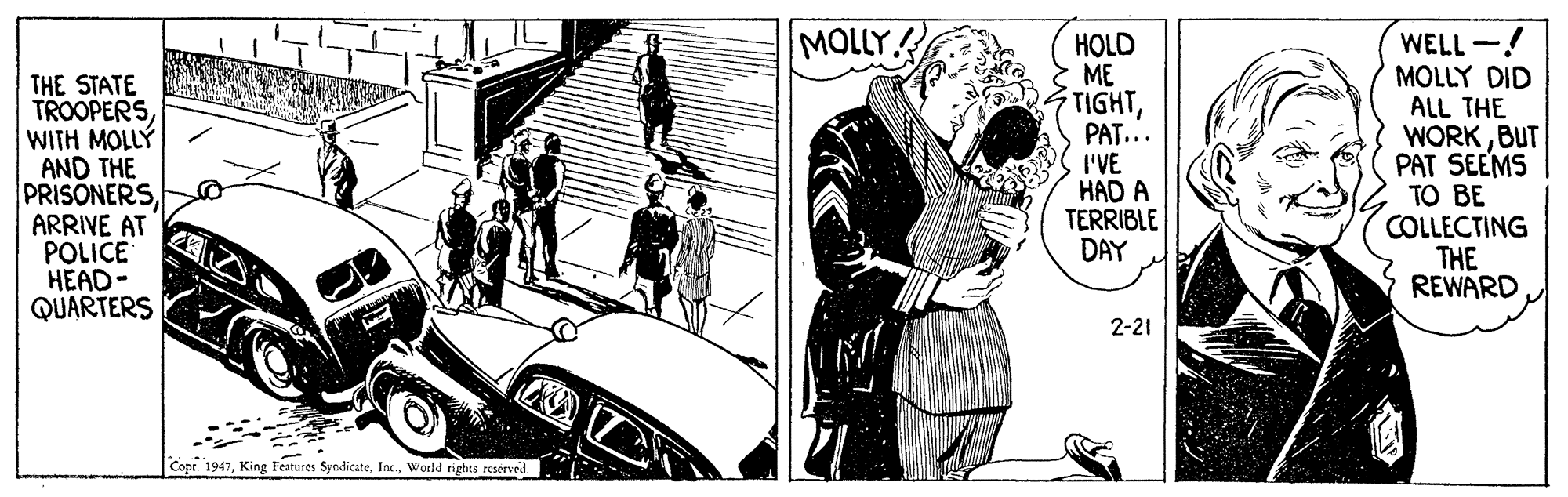 Vehicle OCR: MOLLY! THE STATE TROOPERSWITH MOLLÝ AND THE PRISONERSARRIVE AT POLICE HEAD- QUARTERS HOLD ME TIGHTPAT... I'VE HAD A TERRIBLE DAY WELL -! MOLLY DID ALL THE WORKBUT PAT SEEMS TO BE COLLECTING THE REWARD 2-21 Copt. 1947World rights reserved MOLLY! THE STATE TROOPERSWITH MOLLÝ AND THE PRISONERSARRIVE AT POLICE HEAD- QUARTERS HOLD ME TIGHTPAT... I'VE HAD A TERRIBLE DAY WELL -! MOLLY DID ALL THE WORKBUT PAT SEEMS TO BE COLLECTING THE REWARD 2-21 Copt. 1947King Features SyndicateWorld rights reserved