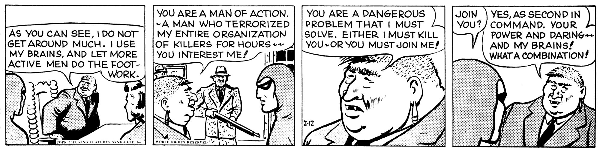Happy OCR: YOU ARE A MAN OF ACTION. A MAN WHO TERRORIZED MY ENTIRE ORGANIZATION OF KILLERS FOR HOURS un YOU INTEREST ME? YOU ARE A DANGEROUS PROBLEM THAT I MUST SOLVE. EITHER I MUST KILL YOU OR YOU MUST JOIN ME! JOIN AS YOU CAN SEEI DO NOT GET AROUND MUCH. I USE MY BRAINSAND LET MORE ACTIVE MEN DO THE FOOT- WORK. YESAS SECOND IN YOu?) COMMAND. YOUR POWER AND DARING AND MY BRAINS! WHATA COMBINATION! Z-12 wORLD RIGHTS RESERVE YOU ARE A MAN OF ACTION. A MAN WHO TERRORIZED MY ENTIRE ORGANIZATION OF KILLERS FOR HOURS un YOU INTEREST ME? YOU ARE A DANGEROUS PROBLEM THAT I MUST SOLVE. EITHER I MUST KILL YOU OR YOU MUST JOIN ME! JOIN AS YOU CAN SEEI DO NOT GET AROUND MUCH. I USE MY BRAINSAND LET MORE ACTIVE MEN DO THE FOOT- WORK. YESAS SECOND IN YOu?) COMMAND. YOUR POWER AND DARING AND MY BRAINS! WHATA COMBINATION! Z-12 wORLD RIGHTS RESERVE