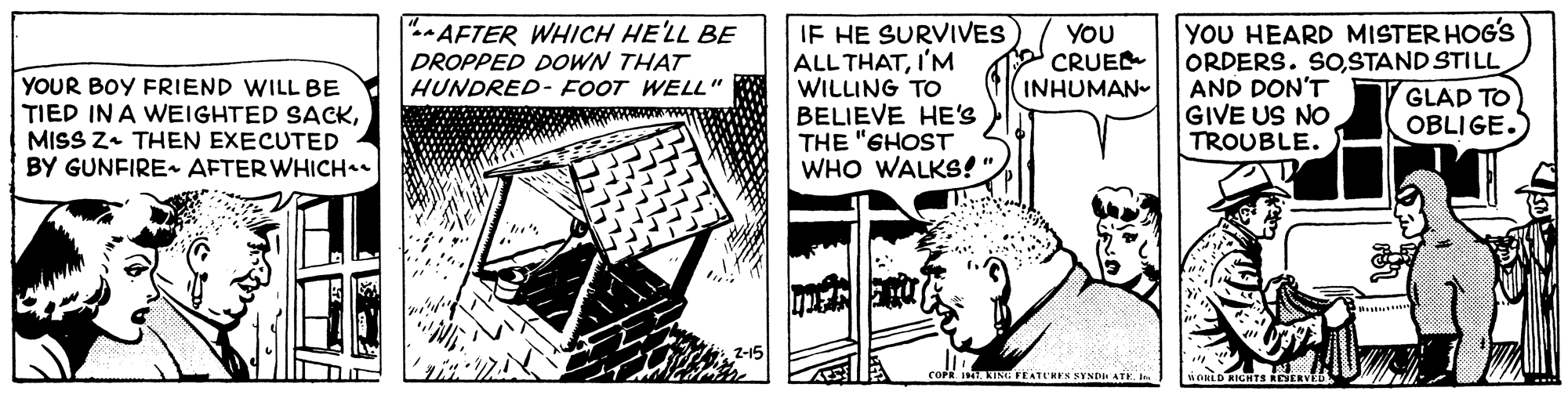Design OCR: YOU HEARD MISTER HOG'S ORDERS. SoSTAND STILL AND DON'T GIVE US NO TROUBLE. " AFTER WHICH HE'LL BE IF HE SURVIVES ALL THATI'M WILLING TO BELIEVE HE'S THE "GHOST WHO WALKS!". DROPPED DOWN THAT HUNDRED- FOOT WELL" YOU CRUE INHUMAN- YOUR BOY FRIEND WILL BE TIED IN A WEIGHTED SACKMISS Z+ THEN EXECUTED BY GUNFIRE AFTER WHICH GLAD TO OBLIGE. COPR I ATNG PEATURES SYNDE ATK. I iOKLD RICHTS REYERVED YOU HEARD MISTER HOG'S ORDERS. SoSTAND STILL AND DON'T GIVE US NO TROUBLE. " AFTER WHICH HE'LL BE IF HE SURVIVES ALL THATI'M WILLING TO BELIEVE HE'S THE "GHOST WHO WALKS!". DROPPED DOWN THAT HUNDRED- FOOT WELL" YOU CRUE INHUMAN- YOUR BOY FRIEND WILL BE TIED IN A WEIGHTED SACKMISS Z+ THEN EXECUTED BY GUNFIRE AFTER WHICH GLAD TO OBLIGE. COPR I ATNG PEATURES SYNDE ATK. I iOKLD RICHTS REYERVED
