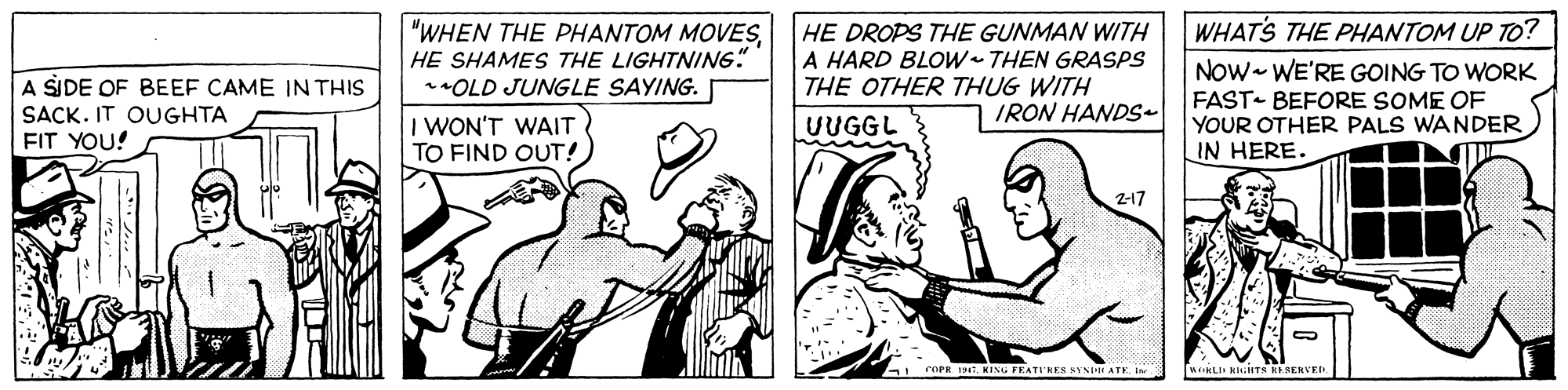 Style OCR: WHATS THE PHANTOM UP TO? "WHEN THE PHANTOM MOVESHE SHAMES THE LIGHTNIN6" *OLD JUNGLE SAYING. HE DROPS THE GUNMAN WITH A HARD BLOW THEN GRASPS THE OTHER THUG WITH Now- WE'RE GOING TO WORK A SIDE OF BEEF CAME IN THIS SACK. IT OUGHTA FIT YOU! FAST- BEFORE SOME OF YOUR OTHER PALS WANDER IN HERE. IRON HANDS- I WON'T WAIT TO FIND OUT! UUGGL 2-17 5KING FEATI'HES NYNH ATK. I WKLII KIITN RESERVE WHATS THE PHANTOM UP TO? "WHEN THE PHANTOM MOVESHE SHAMES THE LIGHTNIN6" *OLD JUNGLE SAYING. HE DROPS THE GUNMAN WITH A HARD BLOW THEN GRASPS THE OTHER THUG WITH Now- WE'RE GOING TO WORK A SIDE OF BEEF CAME IN THIS SACK. IT OUGHTA FIT YOU! FAST- BEFORE SOME OF YOUR OTHER PALS WANDER IN HERE. IRON HANDS- I WON'T WAIT TO FIND OUT! UUGGL 2-17 5KING FEATI'HES NYNH ATK. I WKLII KIITN RESERVE