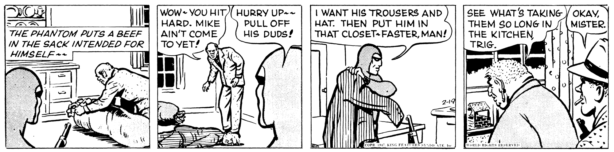 Font OCR: WOw YOU HIT HURRY UPan HARD. MIKE AIN'T COME TO YET! I WANT HIS TROUSERS AND HAT. THEN PUT HIM IN THAT CLOSETFASTERMAN! SEE WHAT'S TAKING OKAYTHEM SO LONG IN THE KITCHENTRIG PULL OFF MISTER. HIS DUDS! THE PHANTOM PUTS A BEEF IN THE SACK INTENDED FOR HIMSELF- 2-19 WOw YOU HIT HURRY UPan HARD. MIKE AIN'T COME TO YET! I WANT HIS TROUSERS AND HAT. THEN PUT HIM IN THAT CLOSETFASTERMAN! SEE WHAT'S TAKING OKAYTHEM SO LONG IN THE KITCHENTRIG PULL OFF MISTER. HIS DUDS! THE PHANTOM PUTS A BEEF IN THE SACK INTENDED FOR HIMSELF- 2-19