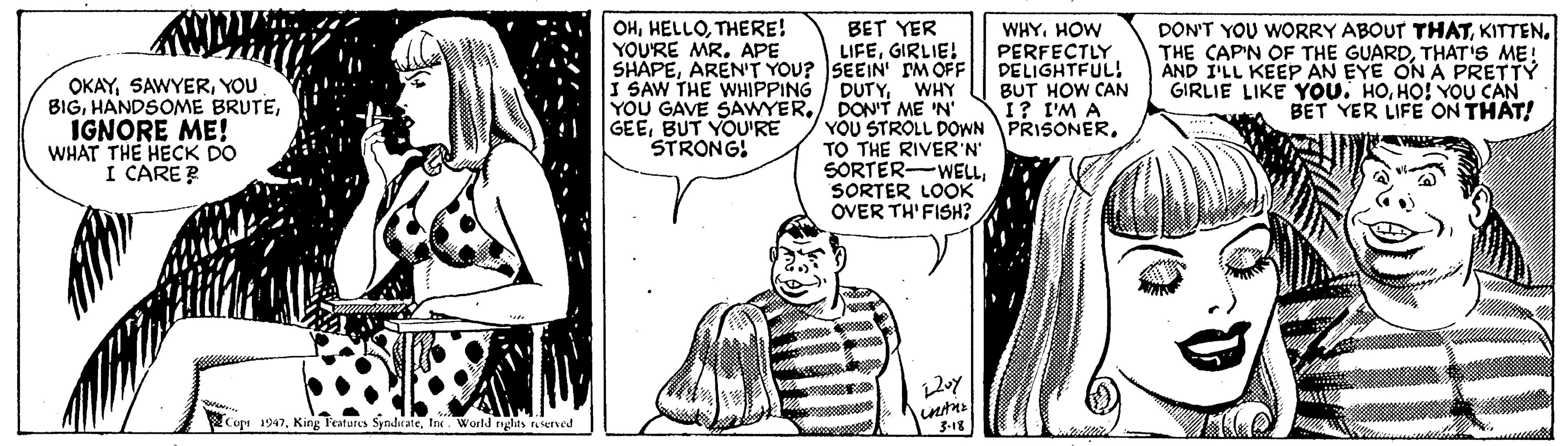 Line OCR: OHTHERE! YOU'RE MR. APE BET YER WHY. HOW PERFECTLY DELIGHTFUL! BUT HOW CAN I? I'M A YOU STROLL DOWN PRISONERKITTEN. THE CAP'N OF THE GUARDTHAT'S ME! AND I'LL KEEPp AN EYE ON A PRETTY GIRLIE LIKE YOU. HOHO! YOU CAN BET YER LIFE ON THAT! LIFEGIRLIE! OKAYYOU BIGIGNORE ME! WHAT THE HECK DO I CARE? I SAW THE WHIPPING YOU GAVE SAWYERDON'T ME 'N' GEEBUT YOU'RE STRONG! DUTYWHY TO THE RIVER'N SORTER-WELLSORTER LOOK OVER TH'FISH? Cop 1947In. World nglits raserved 3-18 OHTHERE! YOU'RE MR. APE BET YER WHY. HOW PERFECTLY DELIGHTFUL! BUT HOW CAN I? I'M A YOU STROLL DOWN PRISONERDON'T YOU WORRY ABOUT THATKITTEN. THE CAP'N OF THE GUARDTHAT'S ME! AND I'LL KEEPp AN EYE ON A PRETTY GIRLIE LIKE YOU. HOHO! YOU CAN BET YER LIFE ON THAT! LIFEGIRLIE! OKAYYOU BIGHANDSOME BRUTEIGNORE ME! WHAT THE HECK DO I CARE? I SAW THE WHIPPING YOU GAVE SAWYERDON'T ME 'N' GEEBUT YOU'RE STRONG! DUTYWHY TO THE RIVER'N SORTER-WELLSORTER LOOK OVER TH'FISH? Cop 1947King Features SyndirateIn. World nglits raserved 3-18