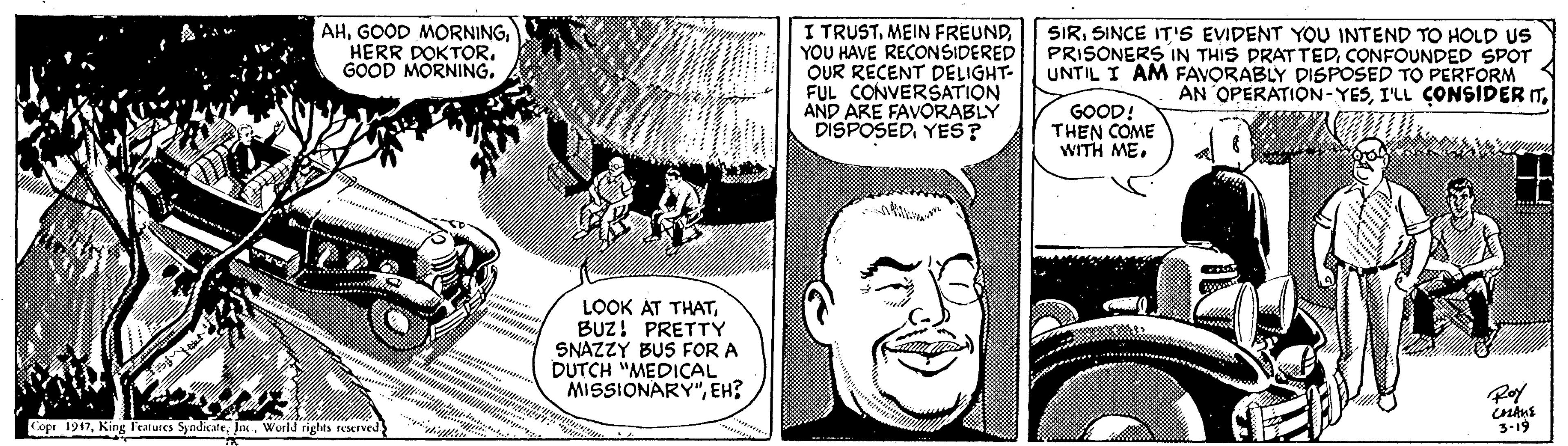 Organism OCR: AHHERR DOKTOR. GOOD MORNING. I TRUSTYOU HAVE RECONSIDERED OUR RÉCENT DELIGHT- FUL CONVERŠATION AND ARE FAVORABLY DISPOSEDYES? SIRSINCE IT'S EVIDENT YOU INTEND TO HOLD US PRISONERS IN THIS DRAT TEDCONFOUNDED SPOT UNTIL I AM FAVORABLY DISPOSED TO PERFORM AN OPERATION-YESGOOD! THEN COME WITH ME. LOOK AT THATBUZ! PRETTY SNAZZY BUS FOR A DUTCH "MEDICAL MISSIONARY"EH? Copr 1917World rights reserved 3-19 AHGOOD MORNINGHERR DOKTOR. GOOD MORNING. I TRUSTMEIN FREUNDYOU HAVE RECONSIDERED OUR RÉCENT DELIGHT- FUL CONVERŠATION AND ARE FAVORABLY DISPOSEDYES? SIRSINCE IT'S EVIDENT YOU INTEND TO HOLD US PRISONERS IN THIS DRAT TEDCONFOUNDED SPOT UNTIL I AM FAVORABLY DISPOSED TO PERFORM AN OPERATION-YESI'LL CONSIDER ITGOOD! THEN COME WITH ME. LOOK AT THATBUZ! PRETTY SNAZZY BUS FOR A DUTCH "MEDICAL MISSIONARY"EH? Copr 1917King leatures SyodicateWorld rights reserved 3-19