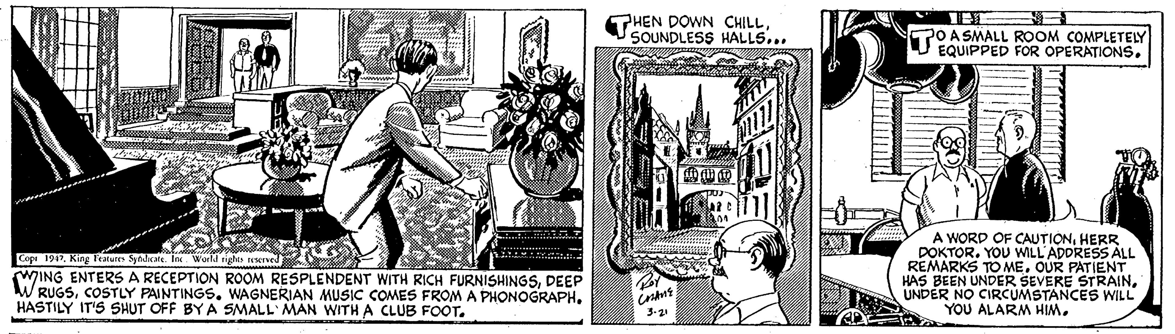Cartoon OCR: THEN DOWN CHILLSOUNDLESS HALLS... PO A SMALL ROOM COMPLETELY U EQUIPPED FOR OPERATIONS. Cop 1947King Features Syndicate. Ine World righes reserved WING ENTERS A RECEPTION ROOM RESPLENDENT WITH RICH FURNISHINGSDEEP W RUGSHASTILY IT'S SHUT OFF BY A SMALL' MAN WITH A CLUB FOOT. A WORD OF CAUTIONHERR DOKTOR. YOU WILL'ADDRESS ÁLL REMARKS TO MEOUR PATIENT HAS BEEN UNDER SEVERE STRAINUNDER NO CIRCUMSTANCES WILL YOU ALARM HIM3.21 THEN DOWN CHILLSOUNDLESS HALLS... PO A SMALL ROOM COMPLETELY U EQUIPPED FOR OPERATIONS. Cop 1947King Features Syndicate. Ine World righes reserved WING ENTERS A RECEPTION ROOM RESPLENDENT WITH RICH FURNISHINGSDEEP W RUGSCOSTLY PAINTINGS. WAGNERIAN MUSIC COMES FROM A PHONOGRAPHHASTILY IT'S SHUT OFF BY A SMALL' MAN WITH A CLUB FOOT. A WORD OF CAUTIONHERR DOKTOR. YOU WILL'ADDRESS ÁLL REMARKS TO MEOUR PATIENT HAS BEEN UNDER SEVERE STRAINUNDER NO CIRCUMSTANCES WILL YOU ALARM HIM