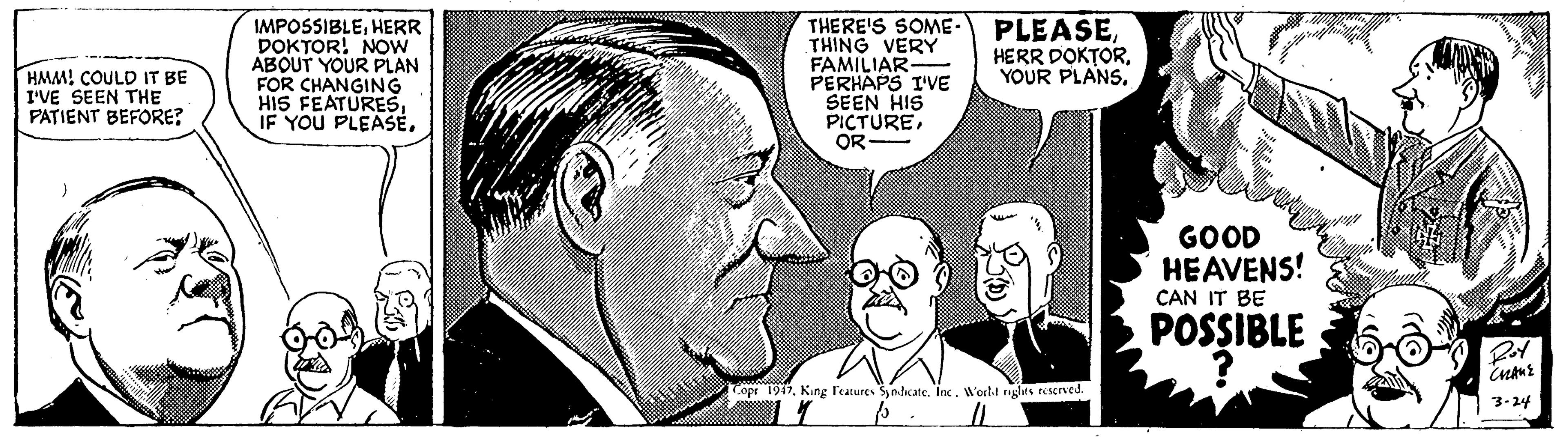 Organism OCR: IMPOSSIBLEHERR DOKTOR! NOW ABOUT YOUR PLAN FOR CHANGING HIS FEATURESIF YOU PLEASÉ. THERE'S SOME. THING VERY FAMILIAR- PERHAPS I'VE SEEN HIS PICTUREOR PLEASEYOUR PLANS. HMM! COULD IT BE I'VE SEEN THE PATIENT BEFORE? GOOD HEAVENS! CAN IT BE POSSIBLE Topr 1947King l'eatures Syndicate. Inc. World rights Eeserved. 3-24 IMPOSSIBLEHERR DOKTOR! NOW ABOUT YOUR PLAN FOR CHANGING HIS FEATURESIF YOU PLEASÉ. THERE'S SOME. THING VERY FAMILIAR- PERHAPS I'VE SEEN HIS PICTUREOR PLEASEHERR DOKTORYOUR PLANS. HMM! COULD IT BE I'VE SEEN THE PATIENT BEFORE? GOOD HEAVENS! CAN IT BE POSSIBLE Topr 1947King l'eatures Syndicate. Inc. World rights Eeserved. 3-24