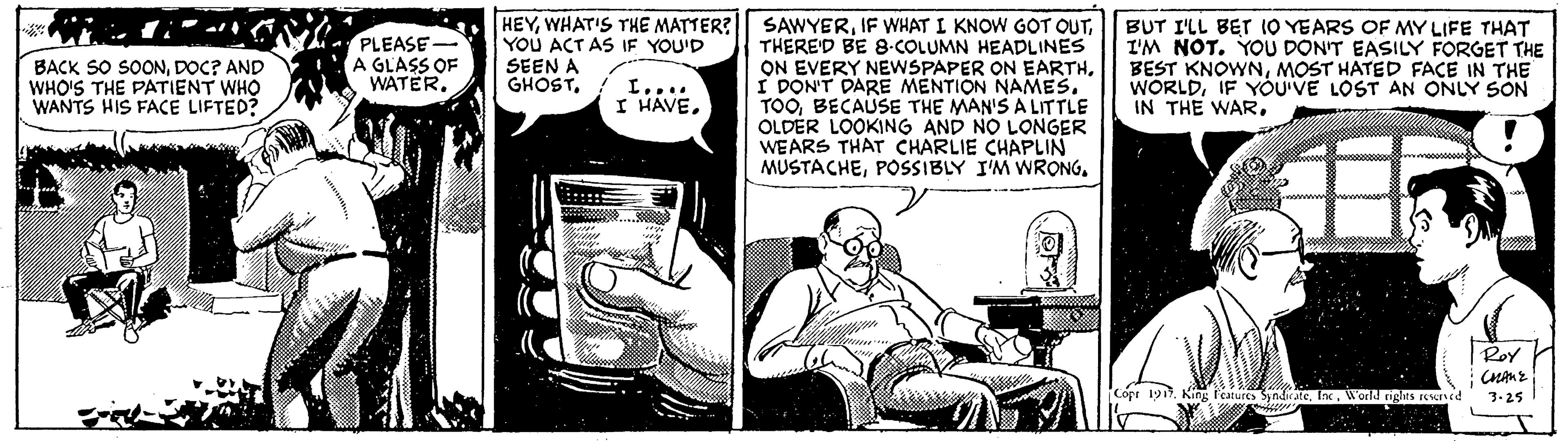 Comic book OCR: HEYWHAT'S THE MATTER? YOU ACT AS IF YOU'D SEEN A GHOST. SAWYERTHERE'D BE 8-COLUMN HEADLINES ON EVERY NEWSPAPER ON EARTHI DON'T DARE MENTION NAMES. TOOBECAUSE THE MAN'S A LITTLE OLDER LOOKING AND NO LONGER WEARS THAT CHARLIE CHAPLIN MUSTACHEBUT I'LL BET 1O YEARS OF MY LIFE THAT I'M NOT. YOU DON'T EASILY FORGET THE BEST KNOWNMOST HATED FACE IN THE WORLDIF YOU'VE LOST AN ONLY SON IN THE WARDOC? AND WHO'S THE PATIENT WHO WANTS HIS FACE LIFTED? PLEASE- A GLASS OF WATER. L... I HAVERoY Copt 19Inc. World rights rCed 3.25 HEYWHAT'S THE MATTER? YOU ACT AS IF YOU'D SEEN A GHOST. SAWYERIF WHAT I KNOW GOT QUTTHERE'D BE 8-COLUMN HEADLINES ON EVERY NEWSPAPER ON EARTHI DON'T DARE MENTION NAMES. TOOBECAUSE THE MAN'S A LITTLE OLDER LOOKING AND NO LONGER WEARS THAT CHARLIE CHAPLIN MUSTACHEPOSSIBLY I'M WRONGBUT I'LL BET 1O YEARS OF MY LIFE THAT I'M NOT. YOU DON'T EASILY FORGET THE BEST KNOWNMOST HATED FACE IN THE WORLDIF YOU'VE LOST AN ONLY SON IN THE WARBACK SO SOONDOC? AND WHO'S THE PATIENT WHO WANTS HIS FACE LIFTED? PLEASE- A GLASS OF WATER. L... I HAVERoY Copt 19King Peaturs SyndirateInc. World rights rCed 3.25