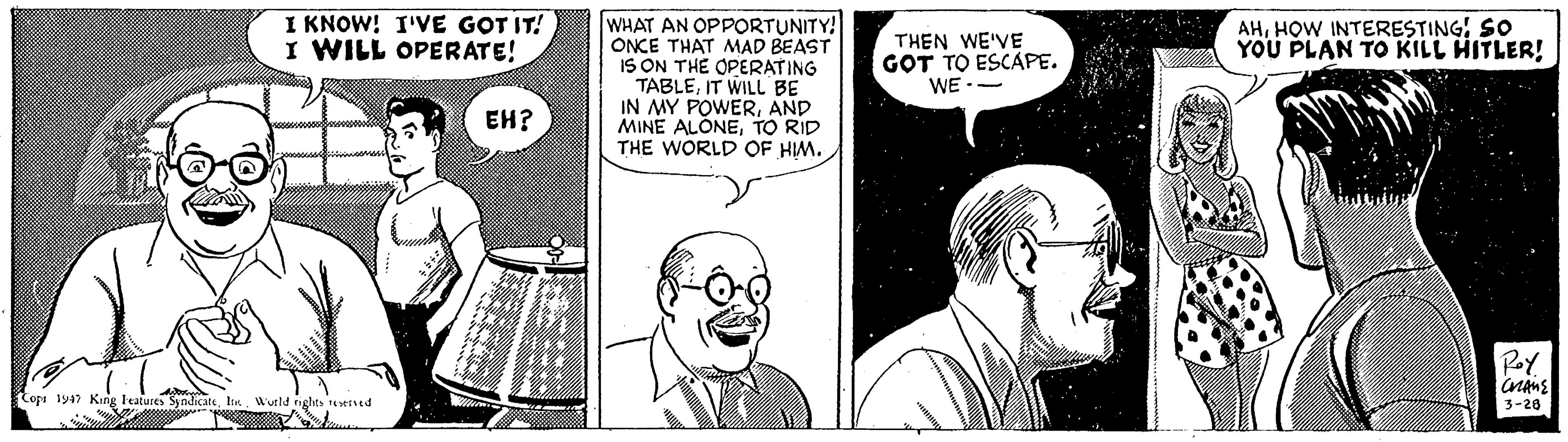Organism OCR: I KNOW! I'VE GOT IT! I WILL OPERATE! WHAT AN OPPORTUNITY! ONCE THAT MAD BEAST IS ON THE OPERATING TABLEIT WILL BE IN MY POWERAND MINE ALONETO RID THE WORLD OF HIM. AHHOW INTERESTING! SO YOU PLAN TO KILL HITLER! THEN WE'VE GOT TO ESCAPE. WE -- EH? Copu 1947 Kine leatures SyndicateWutld nghts served 3-28 I KNOW! I'VE GOT IT! I WILL OPERATE! WHAT AN OPPORTUNITY! ONCE THAT MAD BEAST IS ON THE OPERATING TABLEIT WILL BE IN MY POWERAND MINE ALONETO RID THE WORLD OF HIM. AHHOW INTERESTING! SO YOU PLAN TO KILL HITLER! THEN WE'VE GOT TO ESCAPE. WE -- EH? Copu 1947 Kine leatures SyndicateWutld nghts served 3-28