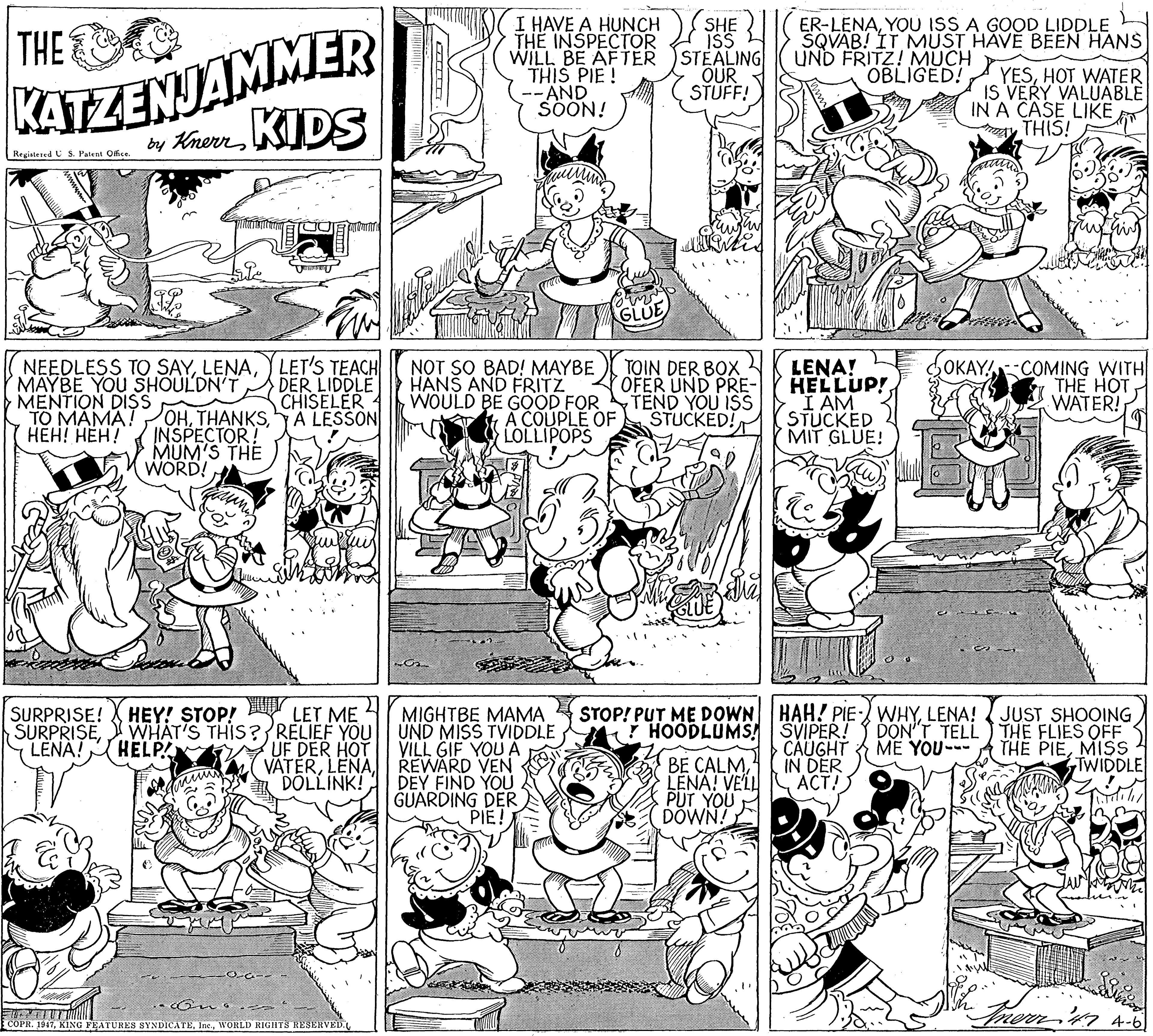 Monochrome photography OCR: KATZENJAMMER by KnerrKIDS I HAVE A HUNCH THE INSPECTOR WILL BE AFTER THIS PIE ! AND SÖÖN! ER-LENAYOU ISS A GOOD LIDDLE SQVAB! IT MÜST HAVE BEEN HANS UND FRITZ! MUCH OBLIGED! SHE THE ISS STEALING OUR STUFF! YESHOT WATER IS VERY VALUABLE IN A CASE LIKE THIS! Registered S. Patent Oiss. NEEDLESS TO SAY) LET'S TEACH MAYBE YOU SHOULDN'T MENTION DISS TO MAMA! ???! ???? DER LIDDLE CHISELER A LESSON NOT SO BAD! MAYBE HANS AND FRITZ WOULD BE GOOD FOR A COUPLE OF ULOLLIPOPS TOIN DER BOX OFER UND PRE- TEND YOU ISS STUCKED! LENA! HELLUP! I AM STUCKED MIT GLUE! OKAY COMING WITH THE HOT WATER! POHINSPECTOR! MUM'S THE WORD! UE STOP! PUT ME DOWN HAH! PIE-) WHYLENA! ( JUST SHOOING MIGHTBE MAMA SURPRISEWHAT'S THIS? RELIEF YOU UND MISS TVIDDLE VILL GIF YOU A REWARD VEN DOLLINK! DEY FIND YOU GUARDING DER) PIE! SURPRISE! HEY! STOP! LET ME DON'T TELL) THE FLIES OFF THE PIEMISS TWIDDLE ! HOODLUMS SVIPER! LENA! HELP ME YOU- UF DER HOT w VATERLENA. CÄÜGHT IN DER LENA! VELL S ACT!) BE CALMPUT YOU DOWN! merritn 4-6 COPR. 1947WORLD RIGHTS RESERVED. KATZENJAMMER by KnerrKIDS I HAVE A HUNCH THE INSPECTOR WILL BE AFTER THIS PIE ! AND SÖÖN! ER-LENAYOU ISS A GOOD LIDDLE SQVAB! IT MÜST HAVE BEEN HANS UND FRITZ! MUCH OBLIGED! SHE THE ISS STEALING OUR STUFF! YESHOT WATER IS VERY VALUABLE IN A CASE LIKE THIS! Registered S. Patent Oiss. NEEDLESS TO SAY) LET'S TEACH MAYBE YOU SHOULDN'T MENTION DISS TO MAMA! ???! ???? DER LIDDLE CHISELER A LESSON NOT SO BAD! MAYBE HANS AND FRITZ WOULD BE GOOD FOR A COUPLE OF ULOLLIPOPS TOIN DER BOX OFER UND PRE- TEND YOU ISS STUCKED! LENA! HELLUP! I AM STUCKED MIT GLUE! OKAY COMING WITH THE HOT WATER! POHINSPECTOR! MUM'S THE WORD! UE STOP! PUT ME DOWN HAH! PIE-) WHYLENA! ( JUST SHOOING MIGHTBE MAMA SURPRISEWHAT'S THIS? RELIEF YOU UND MISS TVIDDLE VILL GIF YOU A REWARD VEN DOLLINK! DEY FIND YOU GUARDING DER) PIE! SURPRISE! HEY! STOP! LET ME DON'T TELL) THE FLIES OFF THE PIEMISS TWIDDLE ! HOODLUMS SVIPER! LENA! HELP ME YOU- UF DER HOT w VATERLENA. CÄÜGHT IN DER LENA! VELL S ACT!) BE CALMPUT YOU DOWN! merritn 4-6 COPR. 1947KING FEATURES SYNDICATEWORLD RIGHTS RESERVED.