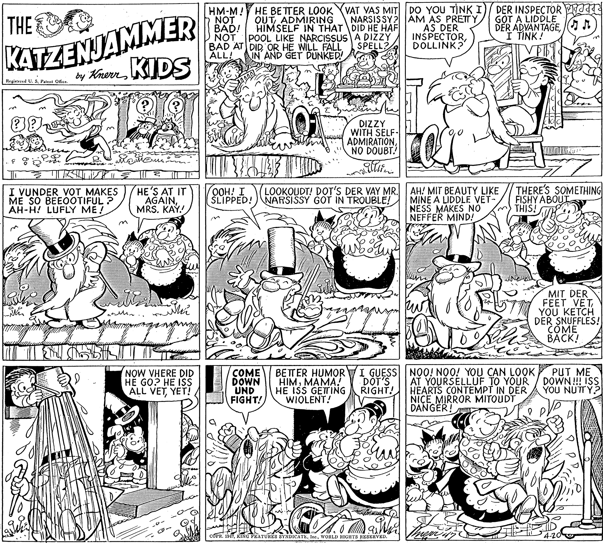 Illustration OCR: KATZENJAMMER by KnevKIDS HM-M! HE BETTER LOOK YVAT VAS MIT NOT BAD! NOT POOL LIKE NARCISSUSA DIZZY BAD AT DIDOR HE WILL FALL ALL! DO YOU TINK I)/ DER INSPECTOR a AM AS PRETTY AS DER INSPECTORDOLLINK? THE OUTADMIRING HIMSELF IN THAT DID HE HAF G?T A LIDDLE DER ADVANTAGE A I TINK! NARSISSY? SPELL? IN AND GET DUNKED! Registesed U. SPatent Office. DIZZY WITH SELF- ADMIRATIONNO DOUBT. I VUNDER VOT MAKES ME SO BEEOOTIFUL ? AH-H! LUFLY ME ! HE'S AT IT AGAINMRS. KAY. OOH! I SLIPPED!) NARSISSY GOT IN TROUBLE! LOOKOUDT! DOT'S DER VAY MR.AH! MIT BEAUTY LIKE MINE A LIDDLE VET- NESS MAKES NO NEFFER MIND! THERE'S SOMETHING FISHY ABOUT THIS! MIT DER FEET VET YOU KETCH DER SNUFFLES! COME BACK! NOW VHERE DID HE GO? HE ISS ALL VETYET! COME DOWN UND FIGHT! HIMMAMA! HE ISS GETTING WIOLENT! BETTER HUMOR TI GUESS NOO! NOO! YOU CAN LOOK DOT'S RIGHT! AT YOURSELLUF TO YOUR HEARTS CONTEMPT IN DER NICE MIRROR MITOUDT PUT ME DOWN!!! ISS YOU NUTY? DANGER! KING FEATURES SYNDICATEWORLD RIGHTS RESERVED KATZENJAMMER by KnevKIDS HM-M! HE BETTER LOOK YVAT VAS MIT NOT BAD! NOT POOL LIKE NARCISSUSA DIZZY BAD AT DIDOR HE WILL FALL ALL! DO YOU TINK I)/ DER INSPECTOR a AM AS PRETTY AS DER INSPECTORDOLLINK? THE OUTADMIRING HIMSELF IN THAT DID HE HAF G?T A LIDDLE DER ADVANTAGE A I TINK! NARSISSY? SPELL? IN AND GET DUNKED! Registesed U. SPatent Office. DIZZY WITH SELF- ADMIRATIONNO DOUBT. I VUNDER VOT MAKES ME SO BEEOOTIFUL ? AH-H! LUFLY ME ! HE'S AT IT AGAINMRS. KAY. OOH! I SLIPPED!) NARSISSY GOT IN TROUBLE! LOOKOUDT! DOT'S DER VAY MR.AH! MIT BEAUTY LIKE MINE A LIDDLE VET- NESS MAKES NO NEFFER MIND! THERE'S SOMETHING FISHY ABOUT THIS! MIT DER FEET VET YOU KETCH DER SNUFFLES! COME BACK! NOW VHERE DID HE GO? HE ISS ALL VETYET! COME DOWN UND FIGHT! HIMMAMA! HE ISS GETTING WIOLENT! BETTER HUMOR TI GUESS NOO! NOO! YOU CAN LOOK DOT'S RIGHT! AT YOURSELLUF TO YOUR HEARTS CONTEMPT IN DER NICE MIRROR MITOUDT PUT ME DOWN!!! ISS YOU NUTY? DANGER! KING FEATURES SYNDICATEWORLD RIGHTS RESERVED