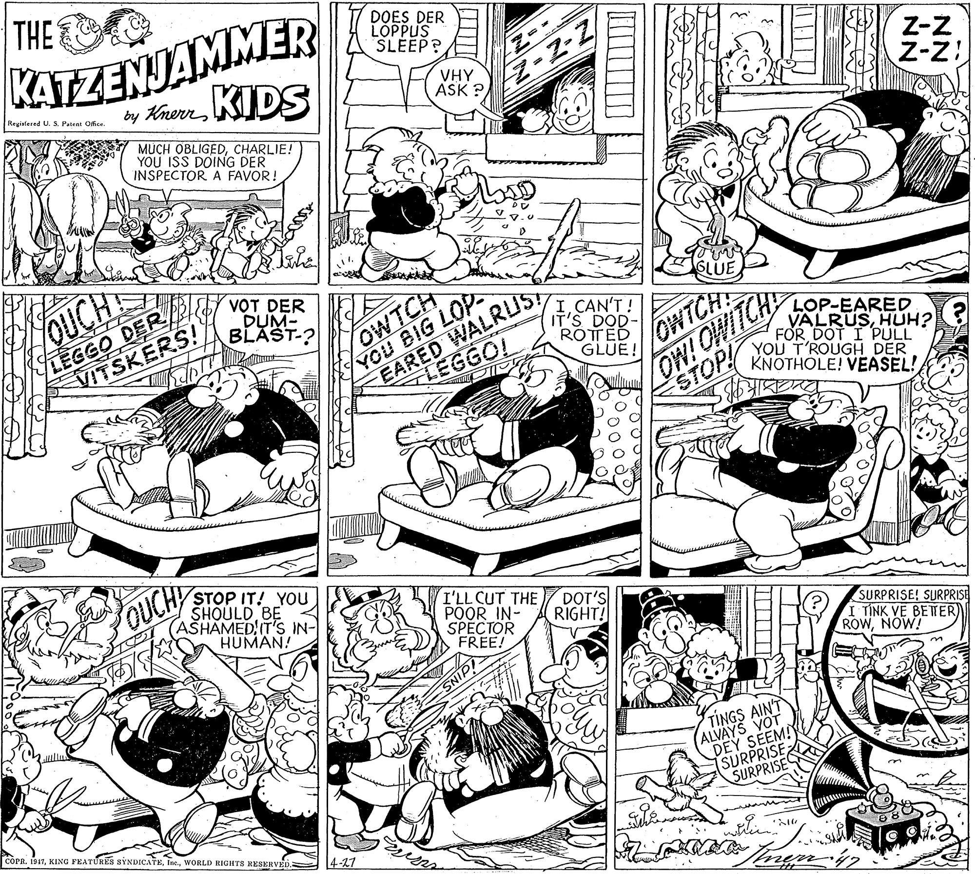Drawing OCR: THE KATZENJAMMER by KrerKIDS DOES DER LÓPPUS SLEEP? Regiafered U. S. Patent Office. VHY ASK ?Z-z Z-z MUCH OBLIGEDCHARLIE! YOU ISS DOING DER INSPECTOR A FAVOR! OUCH LEGGO DERd VITSKERS! VOT DER DUM- BLAST-? OWTCH YOU BIG LOP EARED WALRUS! SLUE ICAN'T ! IT'S DOD- ROTTED GLUE! OW! OWITCH STOP LOP-EARED VALRUSHUH? FOR DOT I PULL YOU T'ROUGH DER KNOTHOLE! VEASEL! OWTCH 4LEGGO! STOP IT! YOU SHOULD BE (ASHAMED IT'S IN- HUMAN! OUCH I'LL CUT THE POOR IN- SPECTOR FREE! DOT'S RIGHT! SURPRISE! SURPRISE I TÍNK VE BETER) ROWNOW! TINGS AINT ALVAYS VOT DEY SEEM! SURPRISE SURPRISES COPR. 1917WORLD RIGHTS RESERVED. 4-27 THE KATZENJAMMER by KrerKIDS DOES DER LÓPPUS SLEEP? Regiafered U. S. Patent Office. VHY ASK ?Z-z Z-z MUCH OBLIGEDCHARLIE! YOU ISS DOING DER INSPECTOR A FAVOR! OUCH LEGGO DERd VITSKERS! VOT DER DUM- BLAST-? OWTCH YOU BIG LOP EARED WALRUS! SLUE ICAN'T ! IT'S DOD- ROTTED GLUE! OW! OWITCH STOP LOP-EARED VALRUSHUH? FOR DOT I PULL YOU T'ROUGH DER KNOTHOLE! VEASEL! OWTCH 4LEGGO! STOP IT! YOU SHOULD BE (ASHAMED IT'S IN- HUMAN! OUCH I'LL CUT THE POOR IN- SPECTOR FREE! DOT'S RIGHT! SURPRISE! SURPRISE I TÍNK VE BETER) ROWNOW! TINGS AINT ALVAYS VOT DEY SEEM! SURPRISE SURPRISES COPR. 1917KING FEATURES SYNDICATEWORLD RIGHTS RESERVED. 4-27