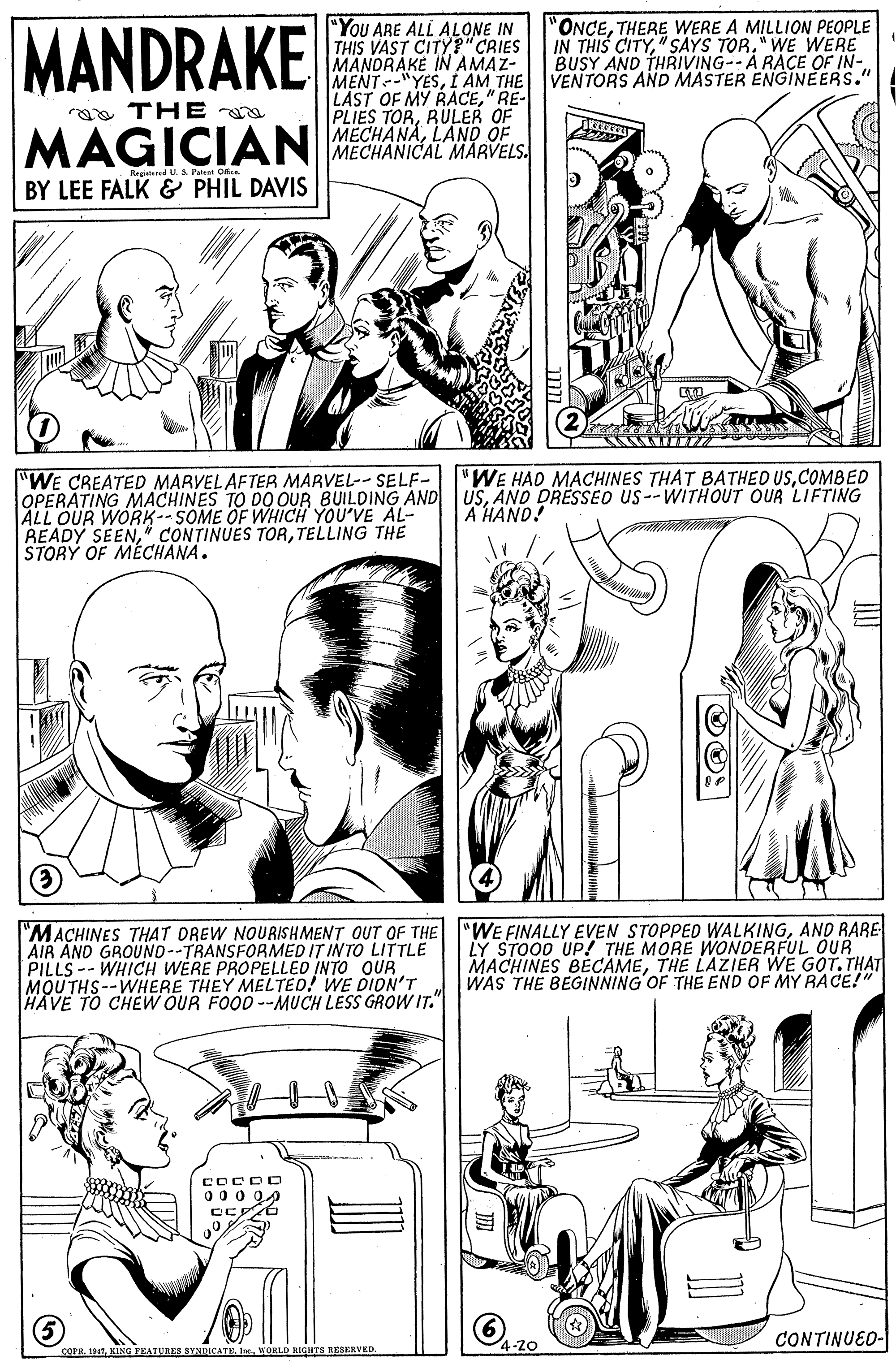 Cartoon OCR: MANDRAKE "You ARE ALL ALONE IN THIS VAST CITY?"CRIES MANDRAKE IN AMAZ- MENT-"YESÍ AM THE LAST OF MY RAACE" RE- PLIES TORRULER "ONCETHERE WERE A MILLION PEOPLE IN THIS CITY" SAYS TOR." WE WERE BUSY AND THRIVING--A RACE OF IN- VENTORS AND MASTER ENGINEERS." a THE MAGICIAN MECHANA LAND OE Ragiatared U S Patest O BY LEE FALK & PHIL DAVIS "WE CREATED MARVELAFTER MARVEL-- SELF- OPERATING MACHINES TO DO OUR BUILDING ÁND USAND DRESSEO US--WITHOUT OUR LIFTING ALL OUR WORK-- SOME OF WHICH YOU'VE AL- READY SEENTELLING THE STORÝ OF MÉCHANA. "WE HAD MACHINES THAT BATHED USCOMBED A HAND! "MACHINES THAT DREW NOURISHMENT OUT OF THE "WE FINALLY EVEN STOPPED WALKINGAND RARE AIR AND GROUND--TRANSFORMED IT INTO LITTLE PILLS-- WHICH WERE PROPELLED INTO OUR MOUTHS--WHERE THEY MELTED! WE DIDN'T HAVE TO CHEW OUR FOOD --MUCH LESS GROW IT." LY STOOD UP! THE MORE WONDERFUL OUR MACHINES BECAMETHE LAZIER WE GOT. THAT WAS THE BEGINNING OF THE END OF MY RACE!" COCDO 00 0 04 CONTINUED- 4-20 COPR. IATWOHLD RIdura RESERVED. MANDRAKE "You ARE ALL ALONE IN THIS VAST CITY?"CRIES MANDRAKE IN AMAZ- MENT-"YESÍ AM THE LAST OF MY RAACE" RE- PLIES TORRULER "ONCETHERE WERE A MILLION PEOPLE IN THIS CITY" SAYS TOR." WE WERE BUSY AND THRIVING--A RACE OF IN- VENTORS AND MASTER ENGINEERS." a THE MAGICIAN MECHANA LAND OE Ragiatared U S Patest O BY LEE FALK & PHIL DAVIS "WE CREATED MARVELAFTER MARVEL-- SELF- OPERATING MACHINES TO DO OUR BUILDING ÁND USAND DRESSEO US--WITHOUT OUR LIFTING ALL OUR WORK-- SOME OF WHICH YOU'VE AL- READY SEEN" CONTINUES TORTELLING THE STORÝ OF MÉCHANA. "WE HAD MACHINES THAT BATHED USCOMBED A HAND! "MACHINES THAT DREW NOURISHMENT OUT OF THE "WE FINALLY EVEN STOPPED WALKINGAND RARE AIR AND GROUND--TRANSFORMED IT INTO LITTLE PILLS-- WHICH WERE PROPELLED INTO OUR MOUTHS--WHERE THEY MELTED! WE DIDN'T HAVE TO CHEW OUR FOOD --MUCH LESS GROW IT." LY STOOD UP! THE MORE WONDERFUL OUR MACHINES BECAMETHE LAZIER WE GOT. THAT WAS THE BEGINNING OF THE END OF MY RACE!" COCDO 00 0 04 CONTINUED- 4-20 COPR. IATKING FEATURES SYNDICATE. IneWOHLD RIdura RESERVED.
