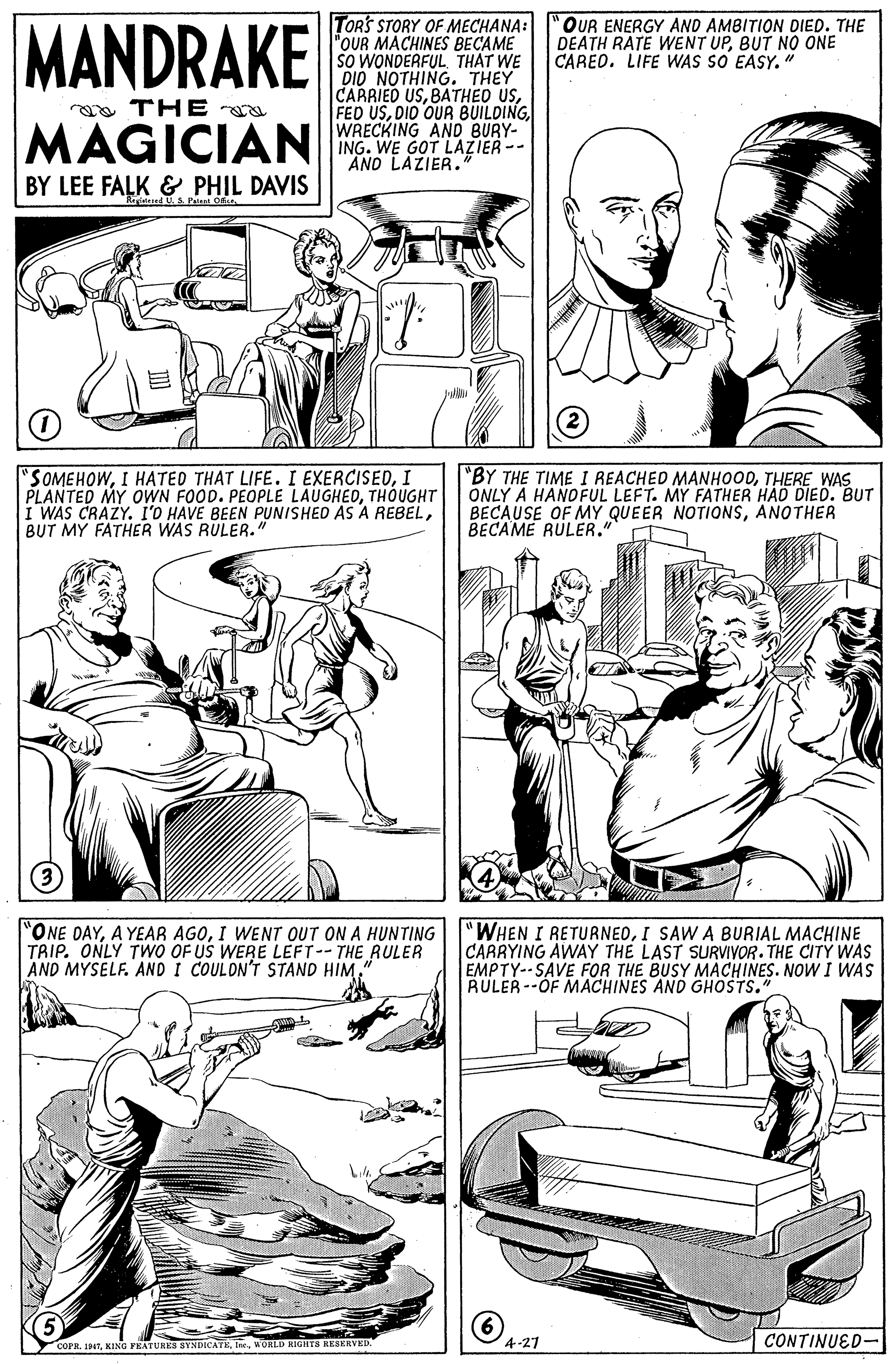 Organism OCR: MANDRAKE TORS STORY OF MECHANA: "OUR MACHINES BECAME SO WONDERFUL THAT WE DIO NOTHING. THEY CARRIED USWRECKING AND BURY- ING. WE GOT LAZIER-- AND LAZIER.' "OUR ENERGY AND AMBITION DIED. THE DEATH RATE WENT UPBUT NO ONE CARED. LIFE WAS SO EASY. " oa THE a MAGICIAN BY LEE FALK & PHIL DAVIS d U S Patant "SOMEHOWI PLANTED MY OWN FOOD. PEOPLE LAUGHEDTHOUGHT I WAS CRAZY. l'O HAVE BEEN PUNISHED AS A REBELBUT MY FATHER WAS RULER." "BY THE TIME I REACHED MANHOODTHERE WAS ONLY A HANOFUL LEFT. MY FATHER HAD DIED. BUT BECAUSE OF MY QUEER NOTIONSANOTHER BECAME RULER." ONE DAYI WENT OUT ON A HUNTING TRIP. ONLY TWO OF US WERE LEFT-- THE RULER AND MYSELF. AND I COULON'T STAND HIM" "WHEN I RETURNEOI SAW A BURIAL MACHINE CARRYING AWAY THE LAST SURVIYOR. THE CITY WAS EMPTY--SAVE FOR THE BUSY MÁCHINES. NOW I WAS RULER--OF MACHINES AND GHOSTS." 5 6 A1 COPRWORLD RIGIETS REBERVED. CONTINUED- MANDRAKE TORS STORY OF MECHANA: "OUR MACHINES BECAME SO WONDERFUL THAT WE DIO NOTHING. THEY CARRIED USBATHEO USFED USDID OUR BUILDINGWRECKING AND BURY- ING. WE GOT LAZIER-- AND LAZIER.' "OUR ENERGY AND AMBITION DIED. THE DEATH RATE WENT UPBUT NO ONE CARED. LIFE WAS SO EASY. " oa THE a MAGICIAN BY LEE FALK & PHIL DAVIS d U S Patant "SOMEHOWI HATED THAT LIFE. I EXERCISEDI PLANTED MY OWN FOOD. PEOPLE LAUGHEDTHOUGHT I WAS CRAZY. l'O HAVE BEEN PUNISHED AS A REBELBUT MY FATHER WAS RULER." "BY THE TIME I REACHED MANHOODTHERE WAS ONLY A HANOFUL LEFT. MY FATHER HAD DIED. BUT BECAUSE OF MY QUEER NOTIONSANOTHER BECAME RULER." ONE DAYA YEAR AGOI WENT OUT ON A HUNTING TRIP. ONLY TWO OF US WERE LEFT-- THE RULER AND MYSELF. AND I COULON'T STAND HIM" "WHEN I RETURNEOI SAW A BURIAL MACHINE CARRYING AWAY THE LAST SURVIYOR. THE CITY WAS EMPTY--SAVE FOR THE BUSY MÁCHINES. NOW I WAS RULER--OF MACHINES AND GHOSTS." 5 6 A1 COPRKING FRATURES SYNDICATEWORLD RIGIETS REBERVED. CONTINUED-