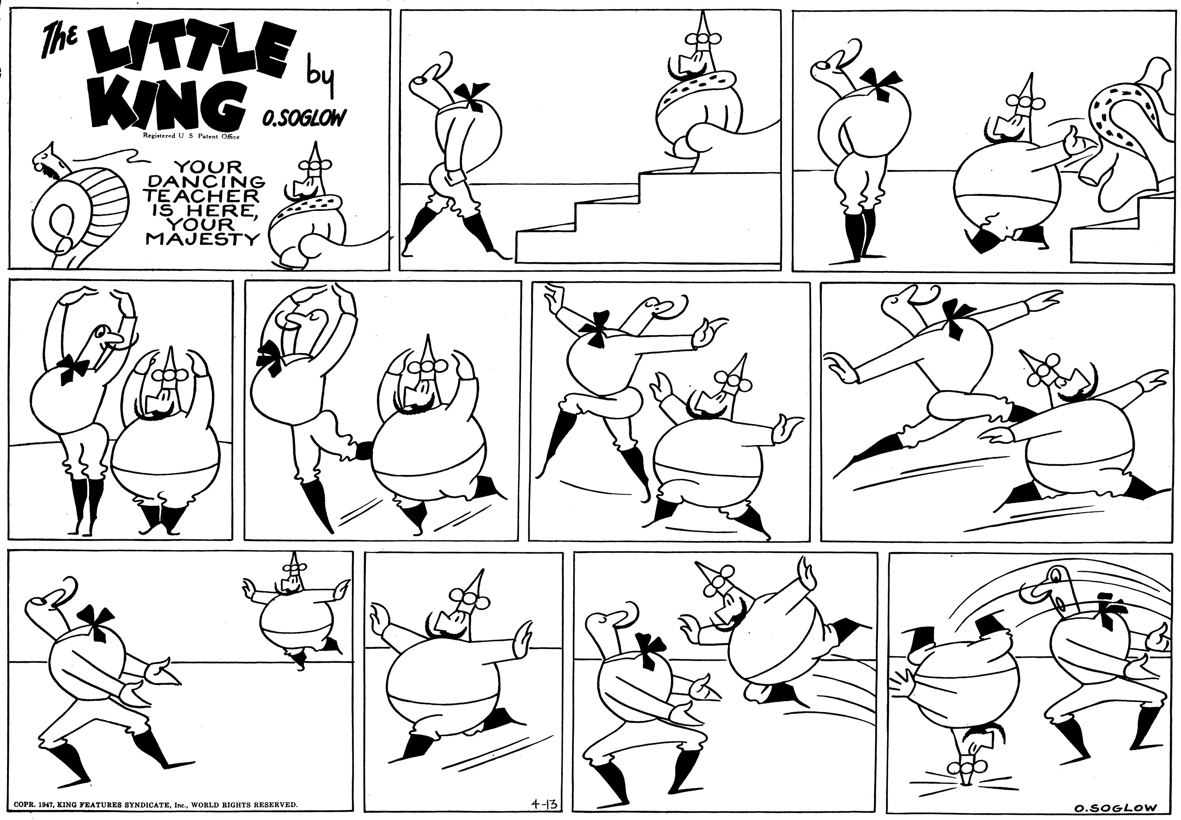 Cartoon OCR: The UTTLE L KING by O.SOGLOW Registered US Pate Ore YOUR DANCING TEACHER IS HEREYOUR MAJESTY 4-13 COPR. 14TWORLD RIGHTS RESERVED. O.SOGLOW The UTTLE L KING by O.SOGLOW Registered US Pate Ore YOUR DANCING TEACHER IS HEREYOUR MAJESTY 4-13 COPR. 14TKING FEATURES SYNDICATEWORLD RIGHTS RESERVED. O.SOGLOW