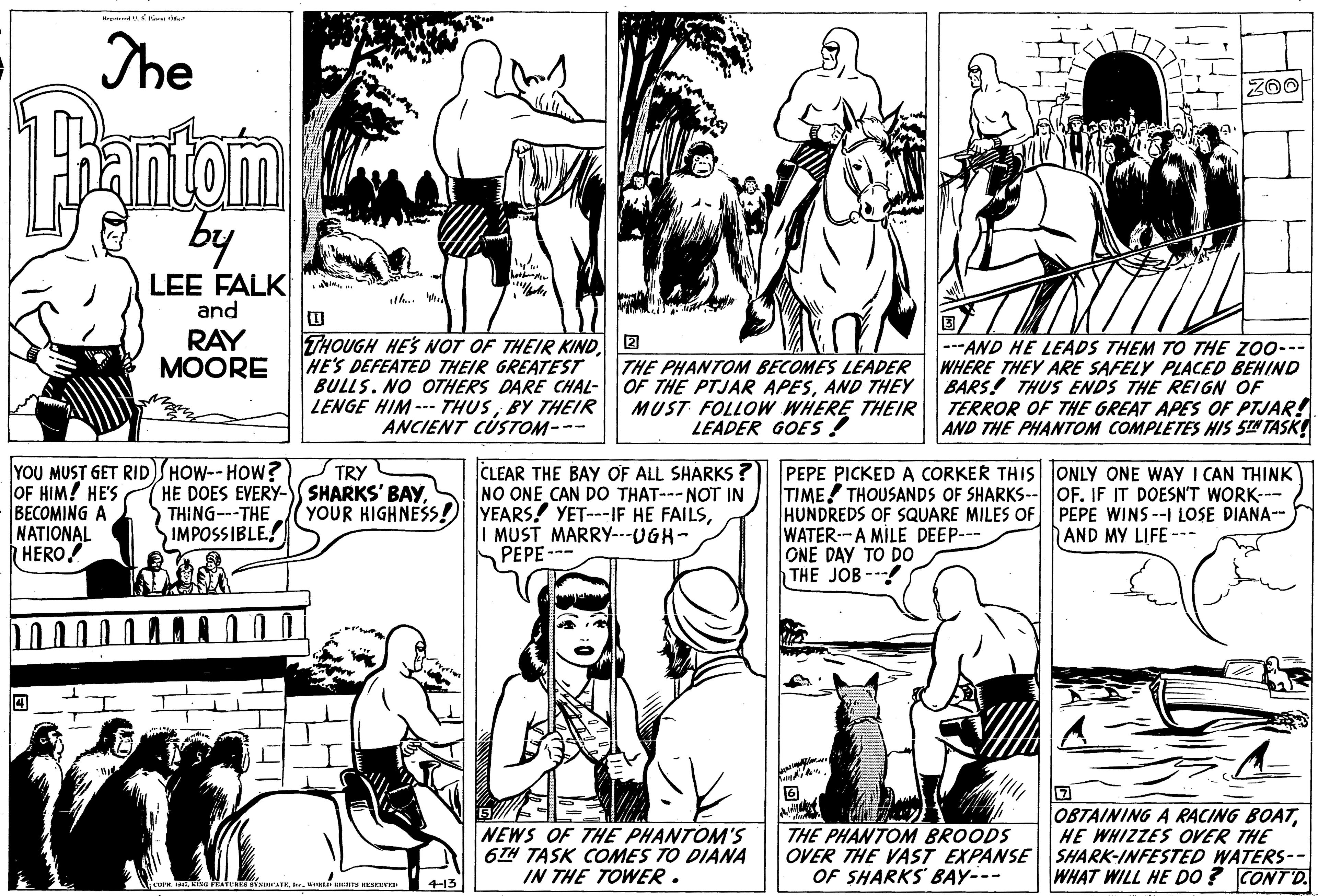 Mammal OCR: The eantom by LEE FALK and the RAY MOORE THOUGH HES NOT OF THEIR KIND2 HE'S DEFEATED THEIR GREATEST BULLS. NO OTHERS DARE CHAL- LENGE HIM --- THUSBY THEIR ANCIENT CUSTOM--- THE PHANTOM BECOMES LEADER OF THE PTJAR APESAND THEY MUST FOLLOW WHERE THEIR LEADER GOES ! ---AND HE LEADS THEM TO THE ZO0--- WHERE THEY ARE SAFELY PLACED BEHIND BARS! THUS ENDS THE REIGN OF TERROR OF THE GREAT APES OF PTJAR! AND THE PHANTOM COMPLETES HIS STA TASK YOU MUST GET RID)SHOW-- HOW? OF HIM! HE'S BECOMING A NATIONAL HERO! CLEAR THE BAY OF ALL SHARKS ? NO ONE CAN DO THAT---NOT IN YEARS! YET---IF HE FAILSI MUST MARRY---UGH- SPEPE-- PEPE PICKED A CORKER THIS ONLY ONE WAY I CAN THINK TIME! THOUSANDS OF SHARKS-- OF. IF IT DOESNT WORK--- HUNDREDS OF SQUARE MILES OF PEPE WINS--I LOSE DIANA-- WATER-A MILE DEEP--- ONE DAY TO DO THE JOB- TRY HE DOES EVERY-S SHARKS' BAYS THING---THE IMPOSSIBLE! YOUR HIGHNESS! AND MY LIFE --- NEWS OF THE PHANTOM'S 6TH TASK COMES TO DIANA IN THE TOWER. OBTAINING A RACING BOATHE WHIZZES OVER THE OVER THE VAST EXPANSE SHARK-INFESTED WATERS-- WHAT WILL HE D0 ? CONT'D. THE PHANTOM BROODS OF SHARKS BAY--- KESKEV 4-13 The eantom by LEE FALK and the RAY MOORE THOUGH HES NOT OF THEIR KIND2 HE'S DEFEATED THEIR GREATEST BULLS. NO OTHERS DARE CHAL- LENGE HIM --- THUSBY THEIR ANCIENT CUSTOM--- THE PHANTOM BECOMES LEADER OF THE PTJAR APESAND THEY MUST FOLLOW WHERE THEIR LEADER GOES ! ---AND HE LEADS THEM TO THE ZO0--- WHERE THEY ARE SAFELY PLACED BEHIND BARS! THUS ENDS THE REIGN OF TERROR OF THE GREAT APES OF PTJAR! AND THE PHANTOM COMPLETES HIS STA TASK YOU MUST GET RID)SHOW-- HOW? OF HIM! HE'S BECOMING A NATIONAL HERO! CLEAR THE BAY OF ALL SHARKS ? NO ONE CAN DO THAT---NOT IN YEARS! YET---IF HE FAILSI MUST MARRY---UGH- SPEPE-- PEPE PICKED A CORKER THIS ONLY ONE WAY I CAN THINK TIME! THOUSANDS OF SHARKS-- OF. IF IT DOESNT WORK--- HUNDREDS OF SQUARE MILES OF PEPE WINS--I LOSE DIANA-- WATER-A MILE DEEP--- ONE DAY TO DO THE JOB- TRY HE DOES EVERY-S SHARKS' BAYS THING---THE IMPOSSIBLE! YOUR HIGHNESS! AND MY LIFE --- NEWS OF THE PHANTOM'S 6TH TASK COMES TO DIANA IN THE TOWER. OBTAINING A RACING BOATHE WHIZZES OVER THE OVER THE VAST EXPANSE SHARK-INFESTED WATERS-- WHAT WILL HE D0 ? CONT'D. THE PHANTOM BROODS OF SHARKS BAY--- KESKEV 4-13