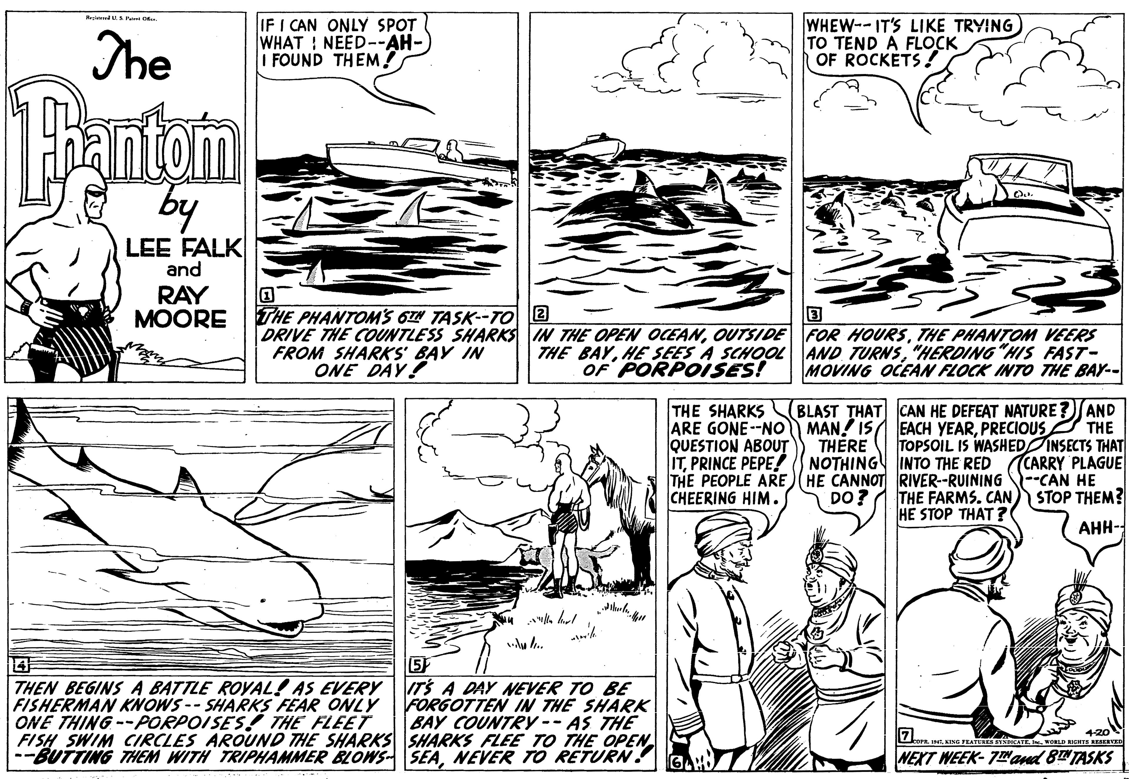 Line OCR: The IF I CAN ONLY SPOT WHAT NEED--AH- FOUND THEM! WHEW--IT'S LIKE TRYING TO TEND A FLOCK OF ROCKETS ! antan by LEE FALK and RAY ?OORE THE PHANTOMS O TASK--TO 2 DRIVE THE COUNTLESS SHARKS IN THE OPEN OCEANTHE PHANTOM VEERS THE BAY"HERDING "HIS FAST- MOVING OCEAN FLOCK INTO THE BAY-- FROM SHARKS' BAY IN ONE DAY! OF PORPOISES! BLAST THAT CAN HE DEFEAT NATURE ?AND ARE GONE-NO MAN! IS EACH YEARPRECIOUS THE THE SHARKS QUESTION ABOUT ITPRINCE PEPE! THE PEOPLE ARE HE CANNOT RIVER-RUINING CHEERING HIM. THERE TOPSOIL IS WASHED INSECTS THAT CARRY PLAGUE CAN HE STOP THEM? NOTHING INTO THE RED DO? THE FARMS. CAN HE STOP THAT ? AHH- THEN BEGINS A BATTLE ROYAL! AS EVERY FISHERMAN KNOWS -- SHARKS FEAR ONLY ONE THING --PORPOISES! THE FLEET FISH SWIM CIRCLES AROUND THE SHARKS SHARKS FLEE TO THE OPEN --BUTTING THEM WITH TRIPHAMMER BLOWS- SEANEVER TO RETURN. 5 ITS A DAY NEVER TO BE FORGOTTEN IN THE SHARK BAY COUNTRY-- AS THE 4-20 ore INO FRATUR CATE . wORLD IETS RERVED NEXT WEEK- 7Nand 8TASKS The IF I CAN ONLY SPOT WHAT NEED--AH- FOUND THEM! WHEW--IT'S LIKE TRYING TO TEND A FLOCK OF ROCKETS ! antan by LEE FALK and RAY ?OORE THE PHANTOMS O TASK--TO 2 DRIVE THE COUNTLESS SHARKS IN THE OPEN OCEANOUTSIDE FOR HOURSTHE PHANTOM VEERS THE BAYHE SEES A SCHOOL AND TURNS"HERDING "HIS FAST- MOVING OCEAN FLOCK INTO THE BAY-- FROM SHARKS' BAY IN ONE DAY! OF PORPOISES! BLAST THAT CAN HE DEFEAT NATURE ?AND ARE GONE-NO MAN! IS EACH YEARPRECIOUS THE THE SHARKS QUESTION ABOUT ITPRINCE PEPE! THE PEOPLE ARE HE CANNOT RIVER-RUINING CHEERING HIM. THERE TOPSOIL IS WASHED INSECTS THAT CARRY PLAGUE CAN HE STOP THEM? NOTHING INTO THE RED DO? THE FARMS. CAN HE STOP THAT ? AHH- THEN BEGINS A BATTLE ROYAL! AS EVERY FISHERMAN KNOWS -- SHARKS FEAR ONLY ONE THING --PORPOISES! THE FLEET FISH SWIM CIRCLES AROUND THE SHARKS SHARKS FLEE TO THE OPEN --BUTTING THEM WITH TRIPHAMMER BLOWS- SEANEVER TO RETURN. 5 ITS A DAY NEVER TO BE FORGOTTEN IN THE SHARK BAY COUNTRY-- AS THE 4-20 ore INO FRATUR CATE . wORLD IETS RERVED NEXT WEEK- 7Nand 8TASKS