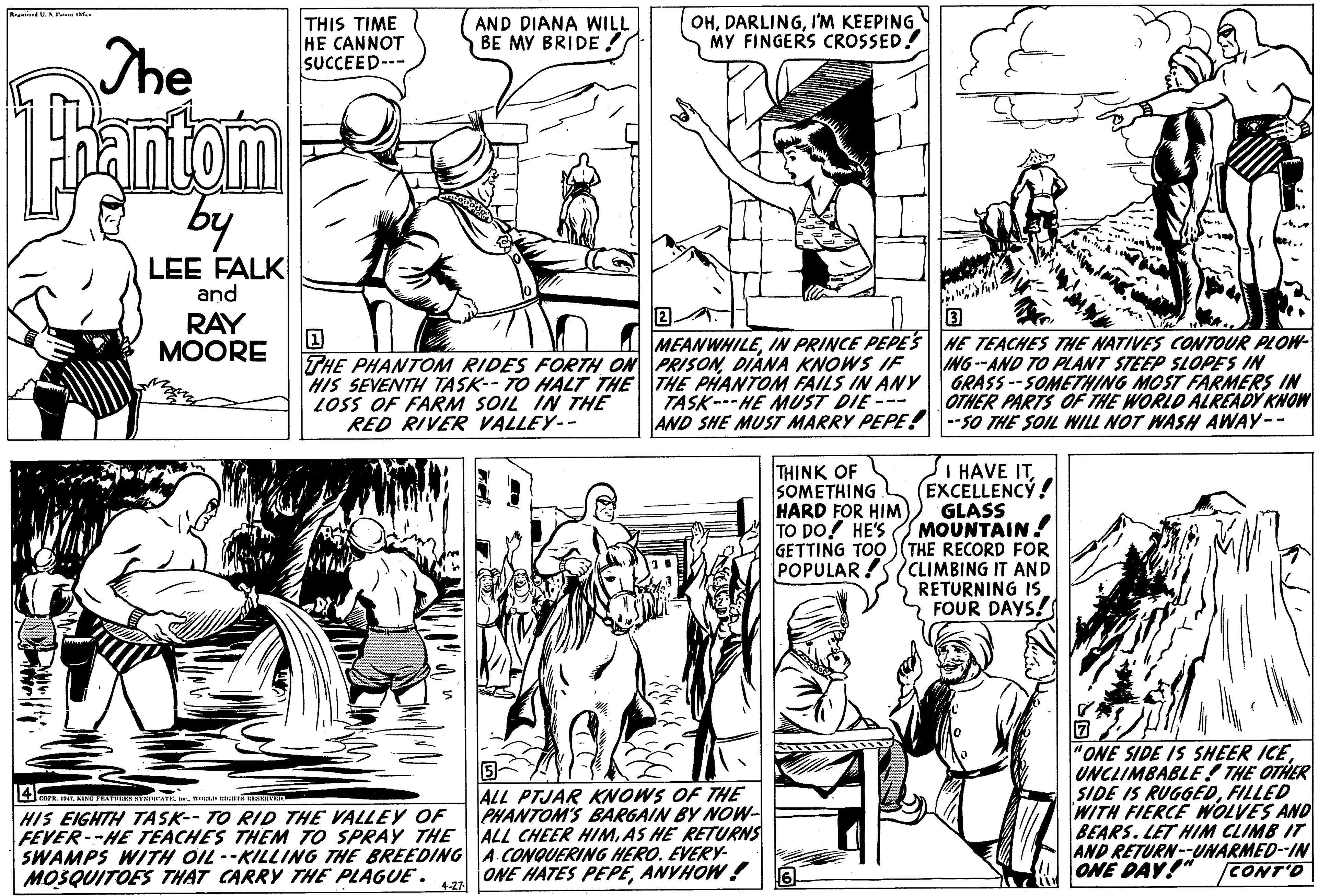 Organism OCR: The THIS TIME HE CANNOT SUCCEED-- AND DIANA WILL BE MY BRIDE ! OHI'M KEEPING MY FINGERS CROSSED! antom by LEE FALK and RAY MOORE THE PHANTOM RIDES FORTH ON PRISONDIANA KNOWS IF HIS SEVENTH TASK-- TO HALT THE THE PHANTOM FAILS IN ANY LOSS OF FARM SOIL IN THE RED RIVER VALLEY-- MEANWHILEIN PRINCE PEPES HE TEACHES THE NATIVES CONTOUR PLOW- ING--AND TO PLANT STEEP SLOPES IN GRASS--SOMETHING MOST FARMERS IN OTHER PARTS OF THE WORLD ALREADY KNOW AND SHE MUST MARRY PEPE! 1--s0 THE SOIL WILL NOT WASH AWAY-- TASK---HE MUST DIE --- THINK OF SOMETHING HARD FOR HIM) TO DO! HE'S GETTING TOO SI HAVE ITEXCELLENCÝ! GLASS MOUNTAIN! THE RECORD FOR POPULAR !SCLIMBING IT AND RETURNING IS FOUR DAYS! ALL PTJAR KNOWS OF THE PHANTOM'S BARGAIN BY NOW- FEVER--HE TEACHES THEM TO SPRAY THE ALL CHEER HIMAS HE RETURNS SWAMPS WITH OIL--KILLING THE BREEDING A CONQUERING HERO. EVERY- ONE HATES PEPEANYHOW ! "ONE SIDE IS SHEER ICEUNCLIMBABLE! THE OTHER SIDE IS RUGGEDFILLED WITH FIERCE WOLVES AND BEARS. LET HIM CLIMB IT AND RETURN--UNARMED--IN ONE DAY!" CONT'D HIS EIGHTH TASK-- TO RID THE VALLEY OF MOSQUITOES THAT CARRY THE PLAGUE . 4.27 The THIS TIME HE CANNOT SUCCEED-- AND DIANA WILL BE MY BRIDE ! OHI'M KEEPING MY FINGERS CROSSED! antom by LEE FALK and RAY MOORE THE PHANTOM RIDES FORTH ON PRISONDIANA KNOWS IF HIS SEVENTH TASK-- TO HALT THE THE PHANTOM FAILS IN ANY LOSS OF FARM SOIL IN THE RED RIVER VALLEY-- MEANWHILEIN PRINCE PEPES HE TEACHES THE NATIVES CONTOUR PLOW- ING--AND TO PLANT STEEP SLOPES IN GRASS--SOMETHING MOST FARMERS IN OTHER PARTS OF THE WORLD ALREADY KNOW AND SHE MUST MARRY PEPE! 1--s0 THE SOIL WILL NOT WASH AWAY-- TASK---HE MUST DIE --- THINK OF SOMETHING HARD FOR HIM) TO DO! HE'S GETTING TOO SI HAVE ITEXCELLENCÝ! GLASS MOUNTAIN! THE RECORD FOR POPULAR !SCLIMBING IT AND RETURNING IS FOUR DAYS! ALL PTJAR KNOWS OF THE PHANTOM'S BARGAIN BY NOW- FEVER--HE TEACHES THEM TO SPRAY THE ALL CHEER HIMAS HE RETURNS SWAMPS WITH OIL--KILLING THE BREEDING A CONQUERING HERO. EVERY- ONE HATES PEPEANYHOW ! "ONE SIDE IS SHEER ICEUNCLIMBABLE! THE OTHER SIDE IS RUGGEDFILLED WITH FIERCE WOLVES AND BEARS. LET HIM CLIMB IT AND RETURN--UNARMED--IN ONE DAY!" CONT'D HIS EIGHTH TASK-- TO RID THE VALLEY OF MOSQUITOES THAT CARRY THE PLAGUE . 4.27