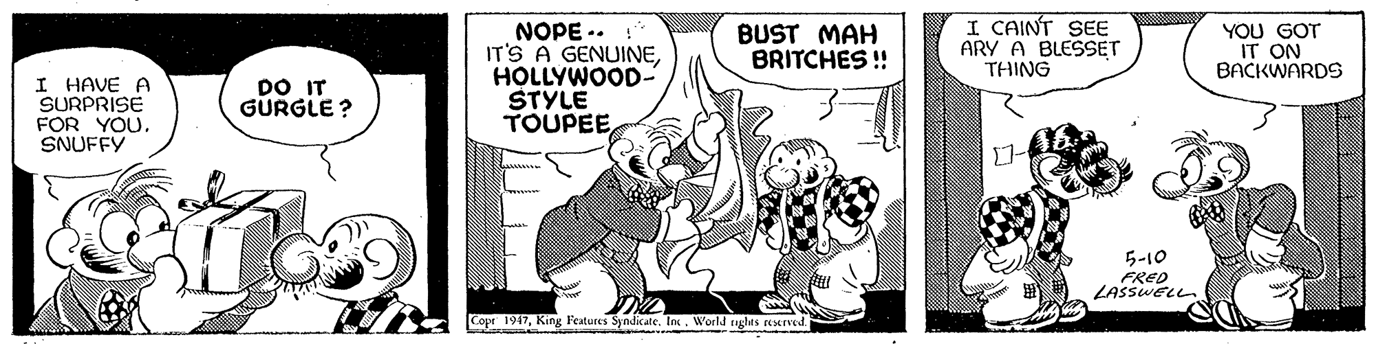 Rectangle OCR: I CAINT SEE ARY A BLESSET THING NOPE .. IT'S A GENUINEHOLLYWOOD- STYLE TOUPEEBUST MAH BRITCHES ! YOU GOT IT ON BACKWARDS I HAVE A SURPRISE FOR YOU. SNUFFY DO IT GURGLE ? 5-10 FRED LASSWELL Copr 1917King Features Syndicate. Inc. World nghts reserved. I CAINT SEE ARY A BLESSET THING NOPE .. IT'S A GENUINEHOLLYWOOD- STYLE TOUPEEBUST MAH BRITCHES ! YOU GOT IT ON BACKWARDS I HAVE A SURPRISE FOR YOU. SNUFFY DO IT GURGLE ? 5-10 FRED LASSWELL Copr 1917King Features Syndicate. Inc. World nghts reserved.