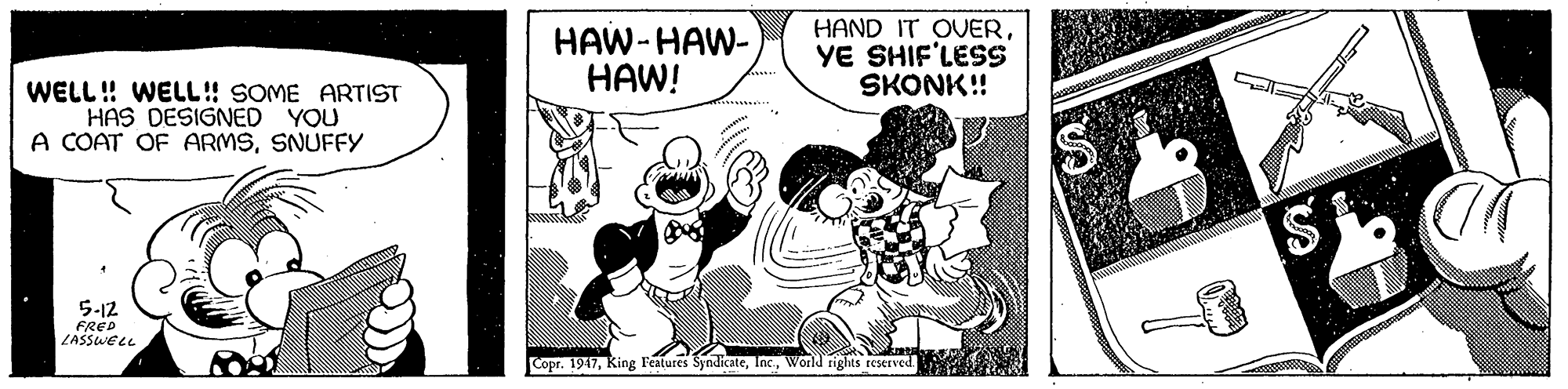 Humour OCR: HAW-HAW- HAW! HAND IT OVERYE SHIF'LESS SKONK! WELL! WELL! SOME ARTIST HAS DESIGNED YOU A COAT OF ARMSSNUFFY 5-12 FRED ZASSWELL Copr. 1947World rights reserved S %24 HAW-HAW- HAW! HAND IT OVERYE SHIF'LESS SKONK! WELL! WELL! SOME ARTIST HAS DESIGNED YOU A COAT OF ARMSSNUFFY 5-12 FRED ZASSWELL Copr. 1947King Features SyndicateWorld rights reserved S %24