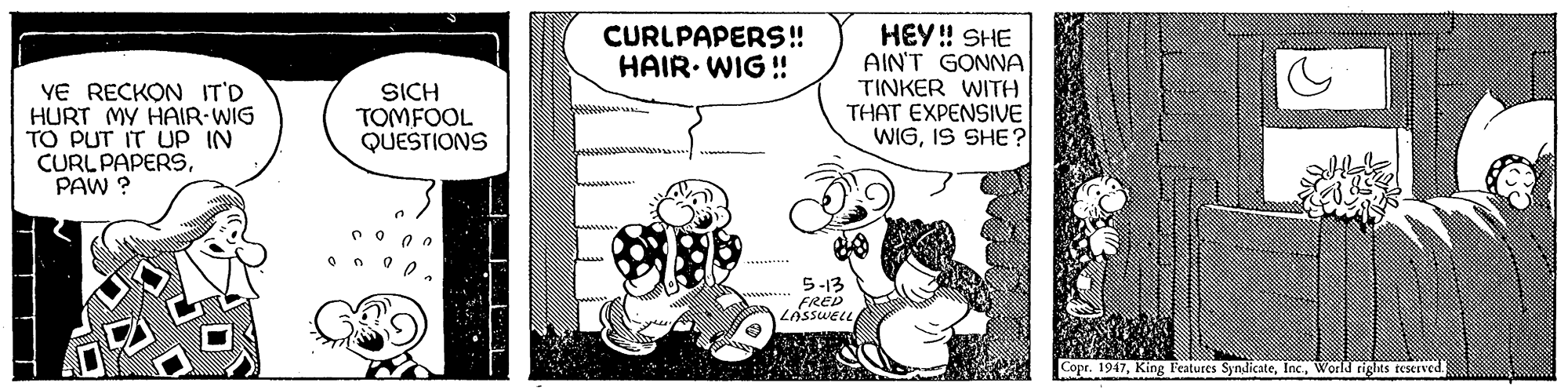 Sharing OCR: HEY! SHE AIN'T GONNA TINKER WITH THAT EXPENSIVE WIGIS SHE? CURLPAPERS! HAIR. WIG ! YE RECKON IT'D HURT MY HAIR-WIG TO PUT IT UP IN CURL PAPERSPAW ? SICH TOMFOOL QUESTIONS 5-13 FRED LASSWELL Copr. 1947World rights teserved. HEY! SHE AIN'T GONNA TINKER WITH THAT EXPENSIVE WIGIS SHE? CURLPAPERS! HAIR. WIG ! YE RECKON IT'D HURT MY HAIR-WIG TO PUT IT UP IN CURL PAPERSPAW ? SICH TOMFOOL QUESTIONS 5-13 FRED LASSWELL Copr. 1947King Features SyndicateWorld rights teserved.