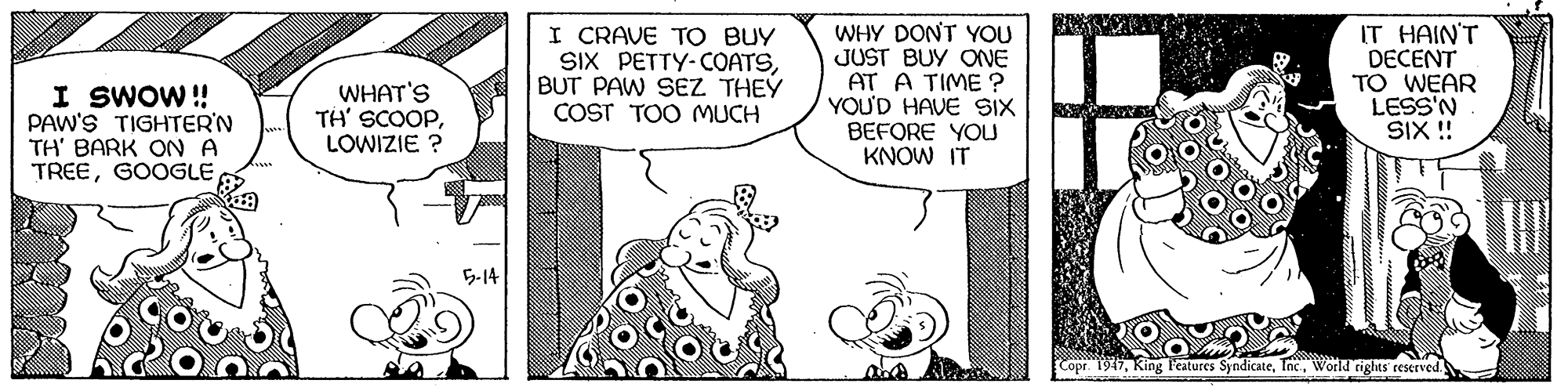 Art OCR: I SWOW ! PAW'S TIGHTER'N TH' BARK ON A TREEGOOGLE I CRAVE TO BUY SIX PETTY-COATSBUT PAW SEZ THEY COST TOO MUCH WHY DONT YOU JUST BUY ONE AT A TIME ? YOU'D HAVE SIX BEFORE YOU KNOW IT IT HAIN'T DECENT TO WEAR LESS'N SIX!! WHAT'S TH' SCOOPLOWIZIE ? 5-14 Copr. 1947World rights reserved I SWOW ! PAW'S TIGHTER'N TH' BARK ON A TREEGOOGLE I CRAVE TO BUY SIX PETTY-COATSBUT PAW SEZ THEY COST TOO MUCH WHY DONT YOU JUST BUY ONE AT A TIME ? YOU'D HAVE SIX BEFORE YOU KNOW IT IT HAIN'T DECENT TO WEAR LESS'N SIX!! WHAT'S TH' SCOOPLOWIZIE ? 5-14 Copr. 1947King l'eatures SyndicateWorld rights reserved