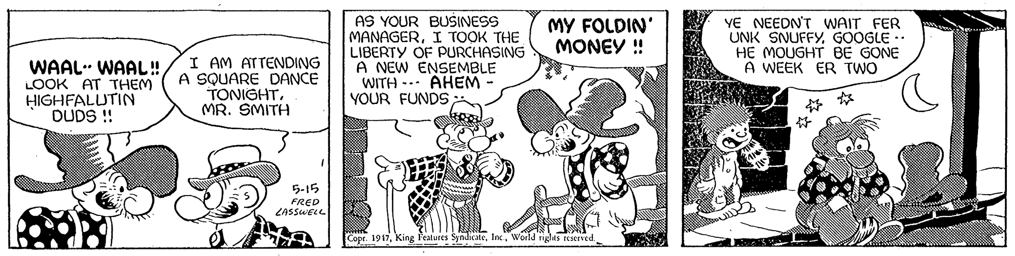 Font OCR: AS YOUR BUSINESS MANAGERI TOOK THE LIBERTY OF PURCHASING A NEW ENSEMBLE WITH -.. AHEM YOUR FUNDS; YE NEEDN'T WAIT FER UNK SNUFFYGOOGLE -. HE MOUGHT BE GONE A WEEK ER TWO MY FOLDIN' MONEY ! WAAL. WAAL! LOOK AT THEM HIGHFALUTIN DUDS !! I AM ATTENDING A SQUARE DANCE TONIGHTMR. SMITH ? ? 5-15 FRED LASSWELL Copt. 1917World nglts reserved. AS YOUR BUSINESS MANAGERI TOOK THE LIBERTY OF PURCHASING A NEW ENSEMBLE WITH -.. AHEM YOUR FUNDS; YE NEEDN'T WAIT FER UNK SNUFFYGOOGLE -. HE MOUGHT BE GONE A WEEK ER TWO MY FOLDIN' MONEY ! WAAL. WAAL! LOOK AT THEM HIGHFALUTIN DUDS !! I AM ATTENDING A SQUARE DANCE TONIGHTMR. SMITH ? ? 5-15 FRED LASSWELL Copt. 1917King l'eatures SyndicateWorld nglts reserved.