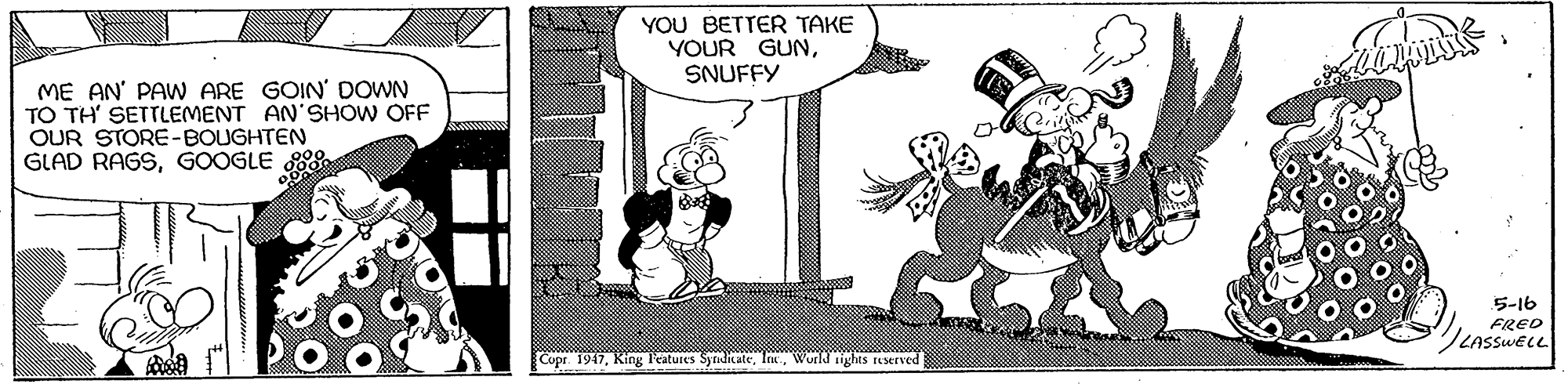 Sharing OCR: YOU BETTER TAKE YOUR GUNSNUFFY ME AN' PAW ARE GOIN' DOWN TO TH' SETTLEMENT AN'SHOW OFF OUR STORE-BOUGHTEN GLAD RAGSGOOGLE ES 5-16 FRED LASSWELL Copr. 1947Wurld ights userved YOU BETTER TAKE YOUR GUNSNUFFY ME AN' PAW ARE GOIN' DOWN TO TH' SETTLEMENT AN'SHOW OFF OUR STORE-BOUGHTEN GLAD RAGSGOOGLE ES 5-16 FRED LASSWELL Copr. 1947King l'atures SyraditateWurld ights userved