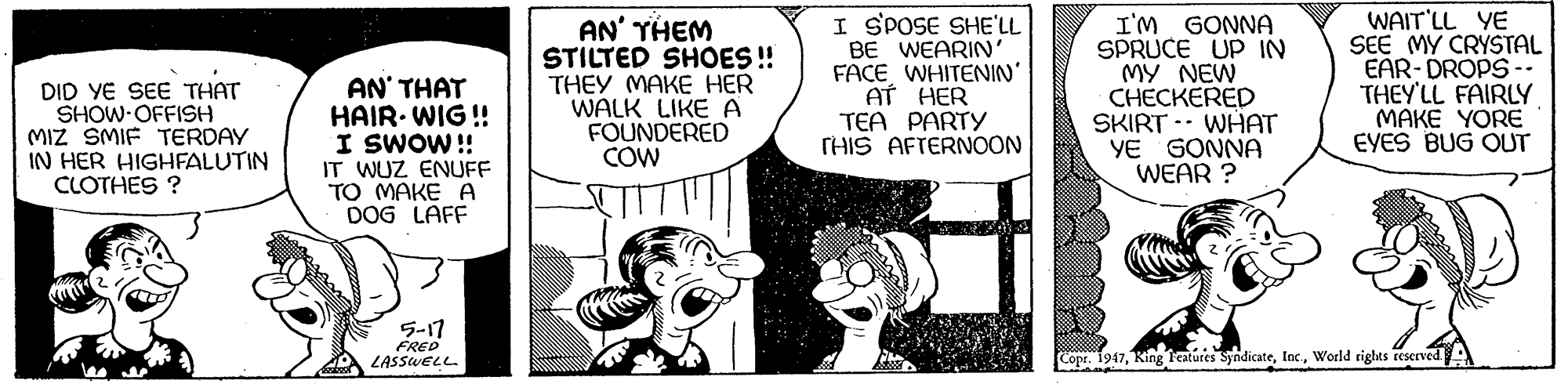 Font OCR: DID YE SEE THAT SHOW OFFISH MIZ SMIF TERDAY IN HER HIGHFALUTIN CLOTHES ? AN' THAT HAIR. WIG! I SWOW! IT WUZ ENUFF TO MAKE A DOG LAFF AN' THEM STILTED SHOES! THEY MAKE HER WALK LIKE A FOUNDERED COW I SPOSE SHE'LL BE WEARIN' FACE WHITENIN" AT HER TEA PARTY THIS AFTERNOON I'M GONNA SPRUCE UP IN MY NEW CHECKERED SKIRT -. WHAT YE GONNA WEAR ? WAIT'LL YE SEE MY CRYSTAL EAR- DROPS-- THEY'LL FAIRLY MAKE YORE EYES BUG OUT ??17 FRED LASSWELL. Copr. 1947World rights reserved DID YE SEE THAT SHOW OFFISH MIZ SMIF TERDAY IN HER HIGHFALUTIN CLOTHES ? AN' THAT HAIR. WIG! I SWOW! IT WUZ ENUFF TO MAKE A DOG LAFF AN' THEM STILTED SHOES! THEY MAKE HER WALK LIKE A FOUNDERED COW I SPOSE SHE'LL BE WEARIN' FACE WHITENIN" AT HER TEA PARTY THIS AFTERNOON I'M GONNA SPRUCE UP IN MY NEW CHECKERED SKIRT -. WHAT YE GONNA WEAR ? WAIT'LL YE SEE MY CRYSTAL EAR- DROPS-- THEY'LL FAIRLY MAKE YORE EYES BUG OUT ?? 17 FRED LASSWELL. Copr. 1947King leatures SyndicateWorld rights reserved