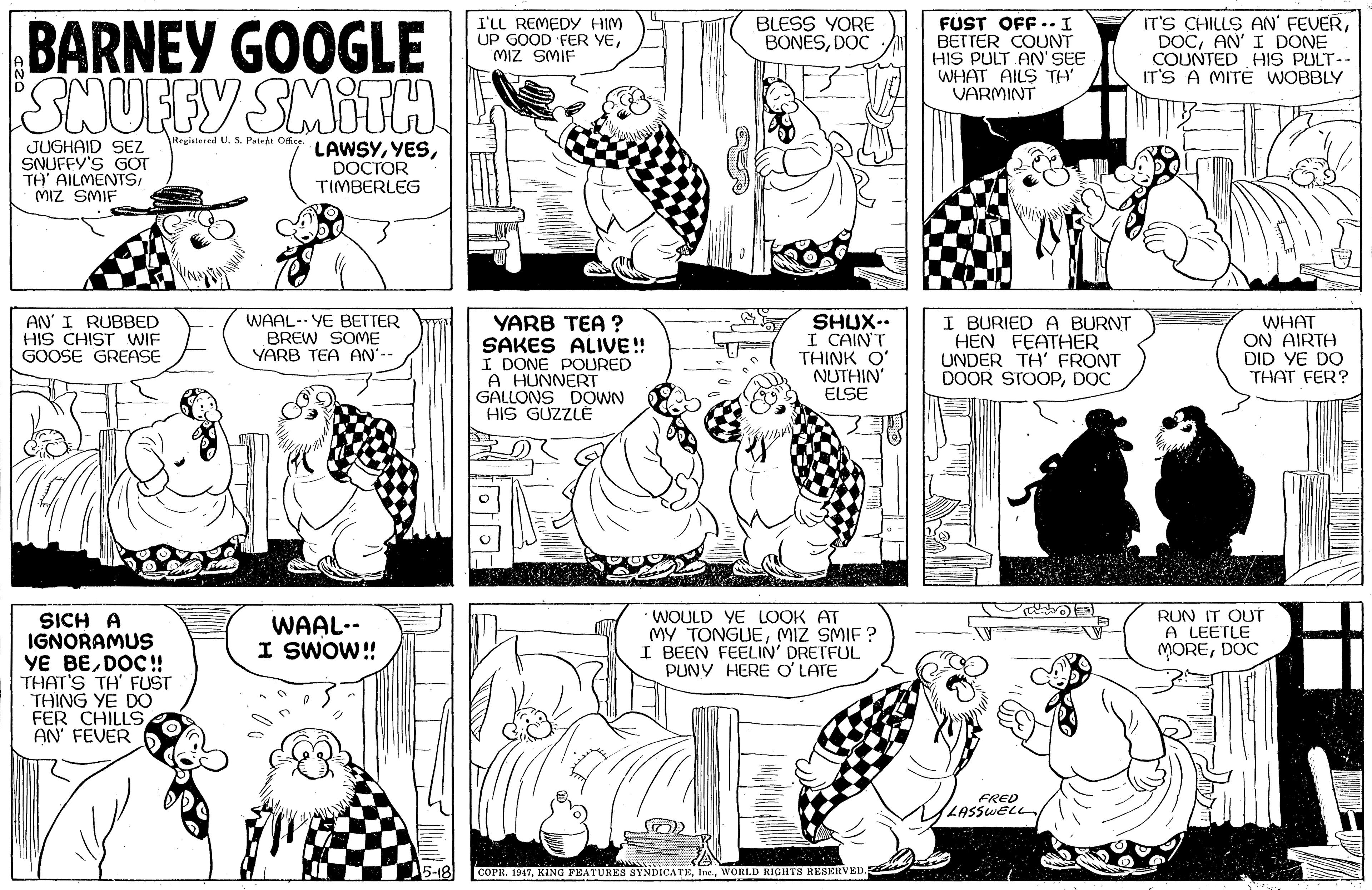 Font OCR: FUST OFF . I BETTER COUNT HIS PULT AN' SEE WHAT AILS TH VARMINT IT'S CHILLS AN' FEVERAN' I DONE COUNTED HIS PULT-- IT'S A MIT É WOBBLY I'LL REMEDYy HIM UP GOOD FER YEMIZ SMIF BLESS YORE BONÉSDOC BARNEY GOOGLE SNUFFY SMITH Registered U. S. Patedt Ofice. JUGHAID SEZ SNUFFY'S GOT TH' AILMENTSMIZ SMIF LAWSYDOCTOR TIMBERLEG AN' I RUBBED HIS CHIST WIF GOOSE GREASE WAAL-- YE BETTER BREW SOME YARB TEA AN'-- YARB TEA ? SAKES ALIVE! I DONE POURED A HUNNERT GALLONS DOWN HIS GÜZZLE SHUX.. I CAIN'T THINK O' NUTHIN' ELSE I BURIED A BURNT HEN FEATHER UNDER TH' FRONT DOOR STOOPDOC WHAT ON AIRTA DID YE DO THAT FER? SICH A IGNORAMUS YE BEDOC! THAT'S TH' FUST THING YE DO FER CHILLS AN' FEVER WOULD YE LOOK AT MY TONGUEMIZ SMIF ? I BEEN FEELIN' DRETFUL PUNY HERE O'LATE RUN IT OUT A LEETLE MOREDOC WAAL-- I SWOW! FRED LASSWELL 5-18 COPI. 1947Inc. WORLD RIGHTS RESERVED. FUST OFF . I BETTER COUNT HIS PULT AN' SEE WHAT AILS TH VARMINT IT'S CHILLS AN' FEVERAN' I DONE COUNTED HIS PULT-- IT'S A MIT É WOBBLY I'LL REMEDYy HIM UP GOOD FER YEMIZ SMIF BLESS YORE BONÉSDOC BARNEY GOOGLE SNUFFY SMITH Registered U. S. Patedt Ofice. JUGHAID SEZ SNUFFY'S GOT TH' AILMENTSMIZ SMIF LAWSYDOCTOR TIMBERLEG AN' I RUBBED HIS CHIST WIF GOOSE GREASE WAAL-- YE BETTER BREW SOME YARB TEA AN'-- YARB TEA ? SAKES ALIVE! I DONE POURED A HUNNERT GALLONS DOWN HIS GÜZZLE SHUX.. I CAIN'T THINK O' NUTHIN' ELSE I BURIED A BURNT HEN FEATHER UNDER TH' FRONT DOOR STOOPDOC WHAT ON AIRTA DID YE DO THAT FER? SICH A IGNORAMUS YE BEDOC! THAT'S TH' FUST THING YE DO FER CHILLS AN' FEVER WOULD YE LOOK AT MY TONGUEMIZ SMIF ? I BEEN FEELIN' DRETFUL PUNY HERE O'LATE RUN IT OUT A LEETLE MOREDOC WAAL-- I SWOW! FRED LASSWELL 5-18 COPI. 1947KING PEATURES SYNDICATEInc. WORLD RIGHTS RESERVED.