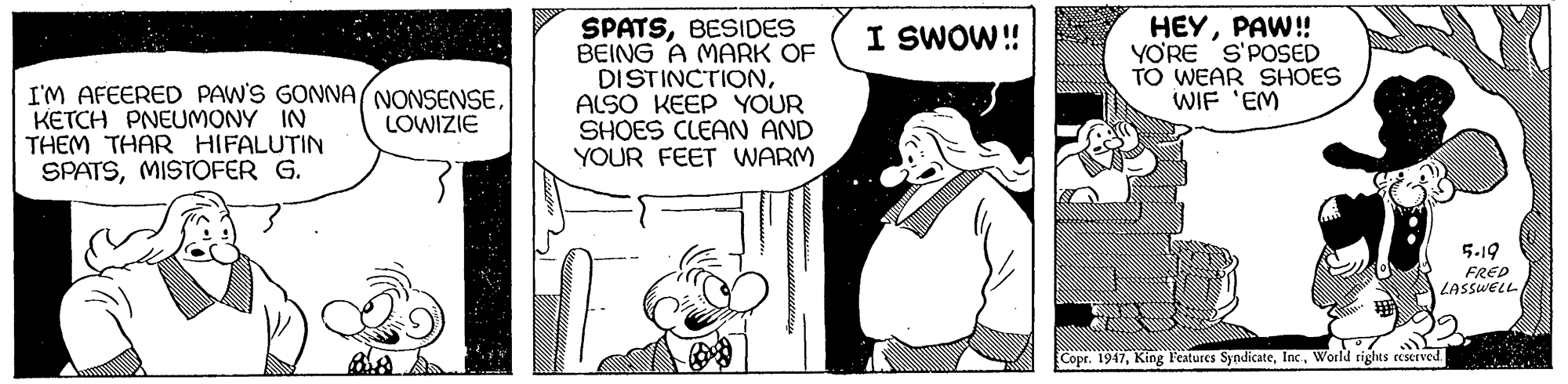 Font OCR: SPATSBESIDES BEING A MARK OF DISTINCTIONALSO KEEP YOUR SHOES CLEAN AND YOUR FEET WARM HEYPAW! YO'RE S'POSED TO WEAR SHOES WIF 'EM I SWOW!! I'M AFEERED PAW'S GONNA NONSENSEKETCH PNEUMONY IN THEM THAR HIFALUTIN SPATSMISTOFER G. LOWIZIE 5.19 FRED LASSWELL Copr. 1947World rights reserved. SPATSBESIDES BEING A MARK OF DISTINCTIONALSO KEEP YOUR SHOES CLEAN AND YOUR FEET WARM HEYPAW! YO'RE S'POSED TO WEAR SHOES WIF 'EM I SWOW!! I'M AFEERED PAW'S GONNA NONSENSEKETCH PNEUMONY IN THEM THAR HIFALUTIN SPATSMISTOFER G. LOWIZIE 5.19 FRED LASSWELL Copr. 1947King Features SyndicateWorld rights reserved.