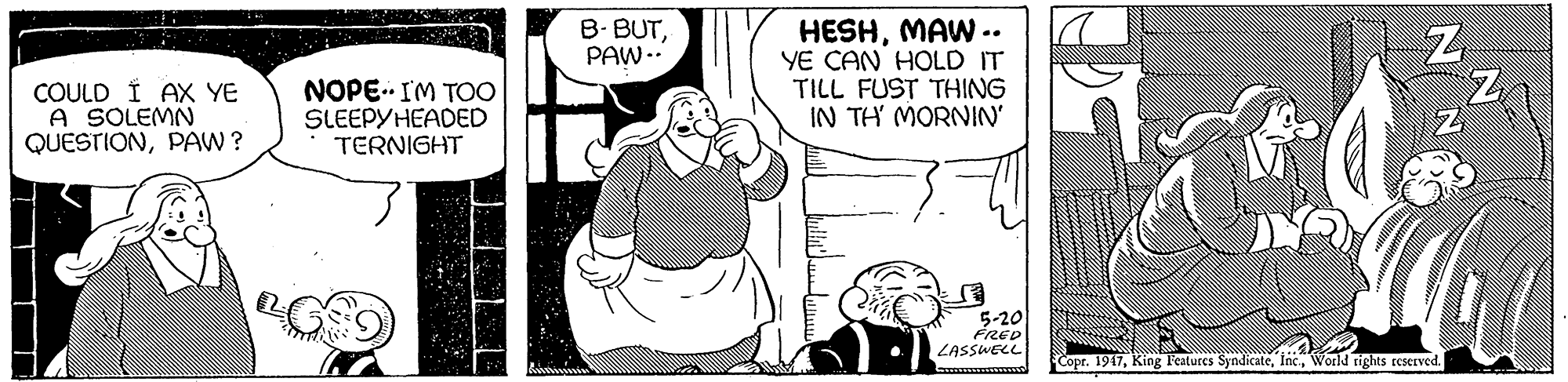 Art OCR: HESHMAW .. YE CAN HOLD IT TILL FUST THING IN TH MORNIN' B- BUTPAW -.. COULD Í AX YE A SOLEMN QUESTIONPAW ? NOPE IM TOO SLEEPYHEADED TERNIGHT 5-20 FRED LASSWELL Copr. 1947World rights reerved. HESHMAW .. YE CAN HOLD IT TILL FUST THING IN TH MORNIN' B- BUTPAW -.. COULD Í AX YE A SOLEMN QUESTIONPAW ? NOPE IM TOO SLEEPYHEADED TERNIGHT 5-20 FRED LASSWELL Copr. 1947King Features SyndicateWorld rights reerved.