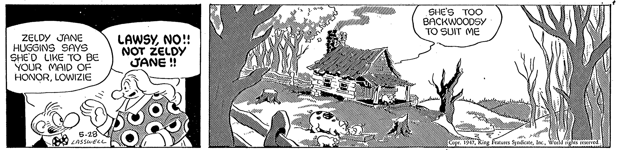 Building OCR: SHE'S TOO BACKWOODSY TO SUIT ME ZELDY JANE HUGGINS SAYS SHE'D LIKE TO BE YOUR MAID OF HONORLOWIZIE LAWSYNO!! NOT ZELDY JANE ! 5-28 LASSWELL Copr. 1947World rights EESCIVE.. SHE'S TOO BACKWOODSY TO SUIT ME ZELDY JANE HUGGINS SAYS SHE'D LIKE TO BE YOUR MAID OF HONORLOWIZIE LAWSYNO!! NOT ZELDY JANE ! 5-28 LASSWELL Copr. 1947King Features SyndicateWorld rights EESCIVE..