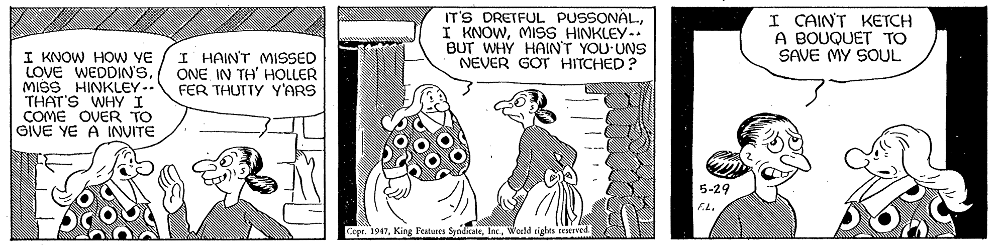 Line art OCR: IT'S DRETFUL PUSSONALMISS HINKLEY- BUT WHY HAIN'T YOU UNS NEVER GOT HITCHED? I CAIN'T KETCH A BOUQUET TO SAVE MY SOUL I KNOW HOw YE LOVE WEDDIN'SMISS HINKLEY. THAT'S WHY I COME OVER TO GIVE YE A INVITE I HAIN'T MISSED ONE IN TH' HOLLER FER THUTTY Y'ARS 5-29 Copt. 1947World rights reserved. IT'S DRETFUL PUSSONALI KNOWMISS HINKLEY- BUT WHY HAIN'T YOU UNS NEVER GOT HITCHED? I CAIN'T KETCH A BOUQUET TO SAVE MY SOUL I KNOW HOw YE LOVE WEDDIN'SMISS HINKLEY. THAT'S WHY I COME OVER TO GIVE YE A INVITE I HAIN'T MISSED ONE IN TH' HOLLER FER THUTTY Y'ARS 5-29 Copt. 1947King Features SyndicateWorld rights reserved.