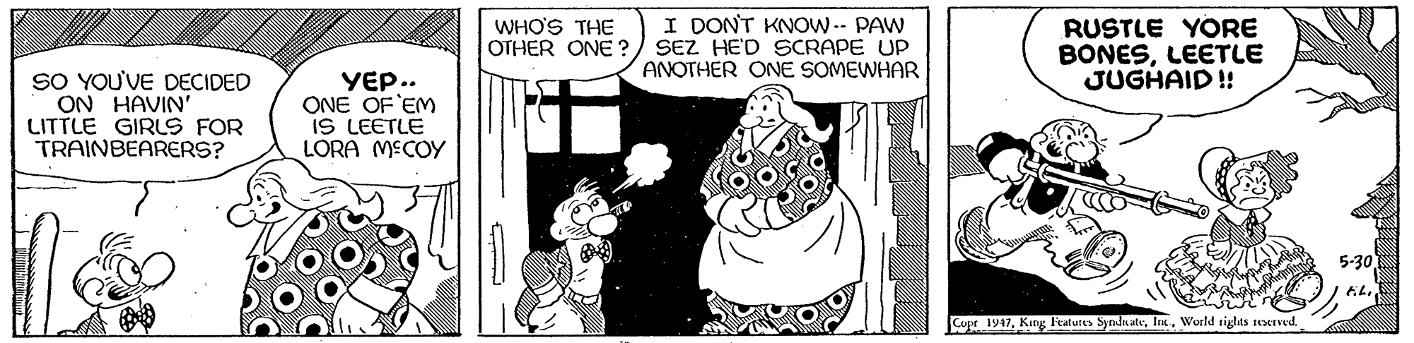 Fictional character OCR: I DONT KNOW.- PAW OTHER ONE?) SEZ HE'D SCRAPE UP ANOTHER ONE SOMEWHAR RUSTLE YORE BONESLEETLE JUGHAID ! WHO'S THE SO YOU'VE DECIDED ON HAVIN' LITTLE GIRLS FOR TRAINBEARERS? YEP.. ONE OF 'EM IS LEETLE LORA MECOY 5-30 Copr 1947World tights reserved. I DONT KNOW.- PAW OTHER ONE?) SEZ HE'D SCRAPE UP ANOTHER ONE SOMEWHAR RUSTLE YORE BONESLEETLE JUGHAID ! WHO'S THE SO YOU'VE DECIDED ON HAVIN' LITTLE GIRLS FOR TRAINBEARERS? YEP.. ONE OF 'EM IS LEETLE LORA MECOY 5-30 Copr 1947King Featutes Synda ateWorld tights reserved.