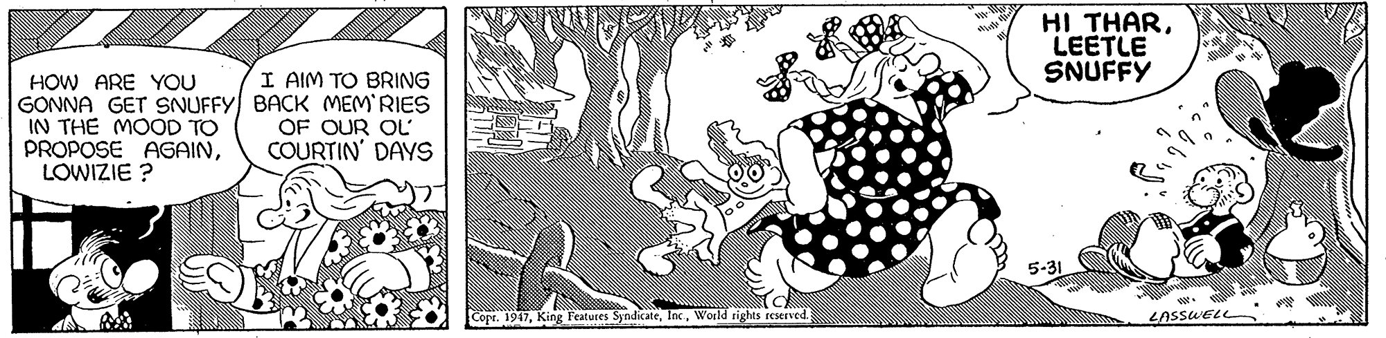 Style OCR: HI THARLEETLE SNUFFY I AIM TO BRING HOW ARE YOU GONNA GET SNUFFY BACK MEM RIES IN THE MOOD TO PROPOSE AGAINLOWIZIE ? OF OUR OL COURTIN' DAYS 5-31 Copr. 1947W World sights reserved. LASSWELL HI THARLEETLE SNUFFY I AIM TO BRING HOW ARE YOU GONNA GET SNUFFY BACK MEM RIES IN THE MOOD TO PROPOSE AGAINLOWIZIE ? OF OUR OL COURTIN' DAYS 5-31 Copr. 1947King Features SyndicateW World sights reserved. LASSWELL