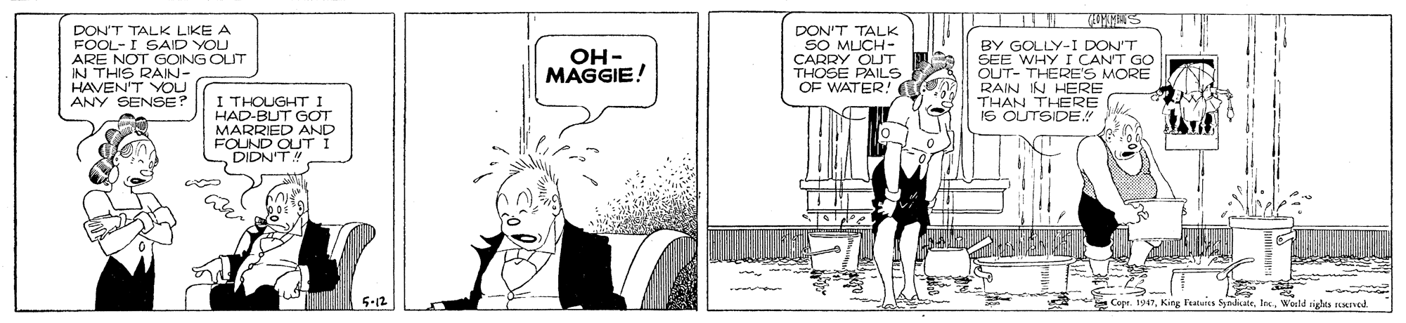 Comics OCR: DON'T TALK LIKE A FOOL-I SAID YOU ARE NOT GOING OLIT IN THIS RAIN- HAVEN'T YOU ANY SENSE? DON'T TALK SO MUCH- CARRY OUT THOSE PAILS OF WATER! BY GOLLY-I DON'T SEE WHY I CANT GO OUT- THERE'S MORE RAIN IN HERE THAN THERE IS OUTSIDE! OH- MAGGIE! I THOUGHT I HAD-BUT GOT MARRIED AND FOUND OUT i DIDN'TM 5-12 Copr. 1947King latuis Ssndue righes aned. DON'T TALK LIKE A FOOL-I SAID YOU ARE NOT GOING OLIT IN THIS RAIN- HAVEN'T YOU ANY SENSE? DON'T TALK SO MUCH- CARRY OUT THOSE PAILS OF WATER! BY GOLLY-I DON'T SEE WHY I CANT GO OUT- THERE'S MORE RAIN IN HERE THAN THERE IS OUTSIDE! OH- MAGGIE! I THOUGHT I HAD-BUT GOT MARRIED AND FOUND OUT i DIDN'TM 5-12 Copr. 1947King latuis Ssndue righes aned.
