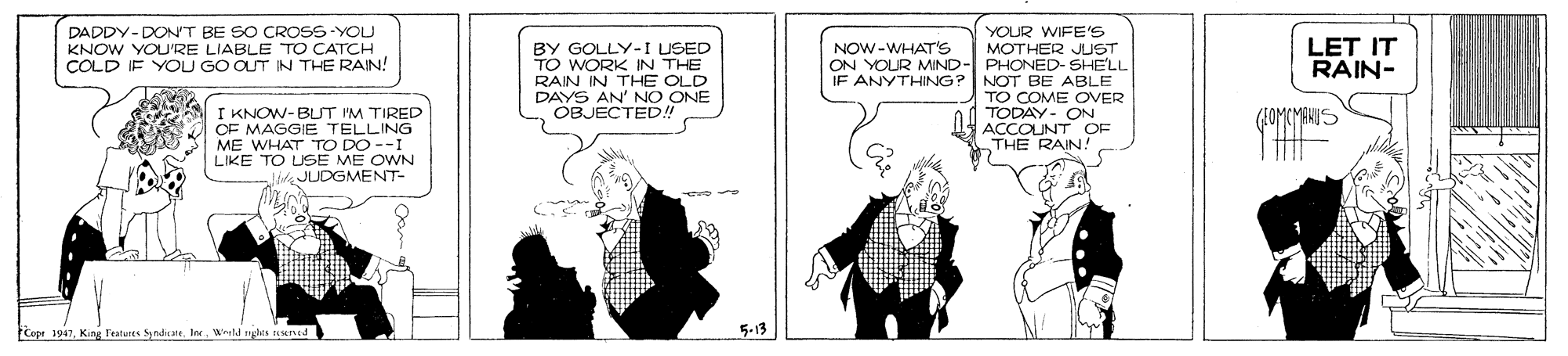 Conversation OCR: DADDY-DONT BE SO CROSS-YOU KNOW YOU'RE LIABLE TO CATCH COLD IF YOU GO OUT IN THE RAIN! YOUR WIFE'S MOTHER JUST ON YOUR MIND- PHONED- SHE'LL IF ANYTHING? NOT BE ABLE TO C ONVER LET IT RAIN- NOW-WHAT'S BY GOLLY-I USED TO WORK IN THE RAIN IN THE OLD DAYS AN' NO ONE OBJECTED!! I KNOW-BLT PM TIRED OF MAGGIE TELLING ME WHAT TO DO --I LIKE TO USE ME OWN JLDGMENT- -ON ACCOUNT OF THE RAIN! FCope 1947King Tateres Sy td Ingles uent3 5-13 DADDY-DONT BE SO CROSS-YOU KNOW YOU'RE LIABLE TO CATCH COLD IF YOU GO OUT IN THE RAIN! YOUR WIFE'S MOTHER JUST ON YOUR MIND- PHONED- SHE'LL IF ANYTHING? NOT BE ABLE TO C ONVER LET IT RAIN- NOW-WHAT'S BY GOLLY-I USED TO WORK IN THE RAIN IN THE OLD DAYS AN' NO ONE OBJECTED!! I KNOW-BLT PM TIRED OF MAGGIE TELLING ME WHAT TO DO --I LIKE TO USE ME OWN JLDGMENT- -ON ACCOUNT OF THE RAIN! FCope 1947King Tateres Sy td Ingles uent3 5-13