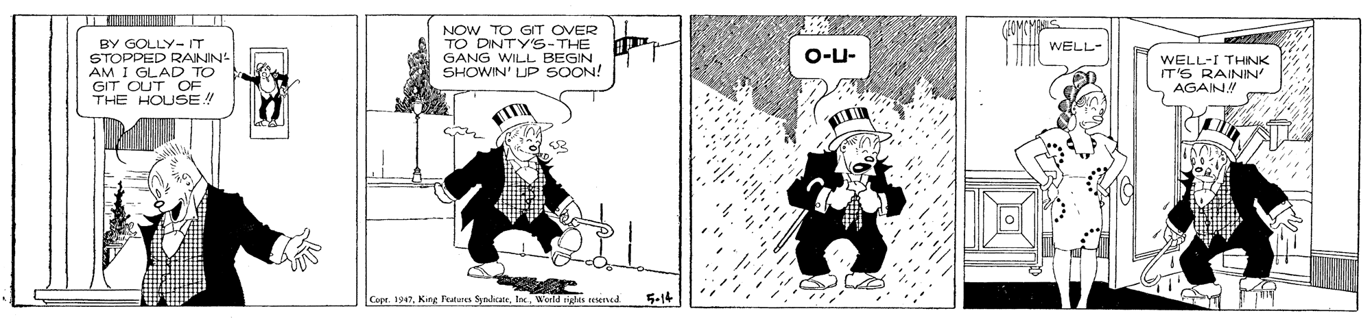 Fiction OCR: BY GOLLY- IT STOPPED RAININ AM I GLAD TO GIT CUT OF THE HOUSE! NOW TO GIT OVER TO DINTY'S-THE GANG WILL BEGIN SHOWIN' LUP SOON! WELL- O-U- WELL-I THINK IT'6 RAININ AGAIN! Copt. 1947Woeld rigtes esened 5-14 BY GOLLY- IT STOPPED RAININ AM I GLAD TO GIT CUT OF THE HOUSE! NOW TO GIT OVER TO DINTY'S-THE GANG WILL BEGIN SHOWIN' LUP SOON! WELL- O-U- WELL-I THINK IT'6 RAININ AGAIN! Copt. 1947King Features ynicaneWoeld rigtes esened 5-14