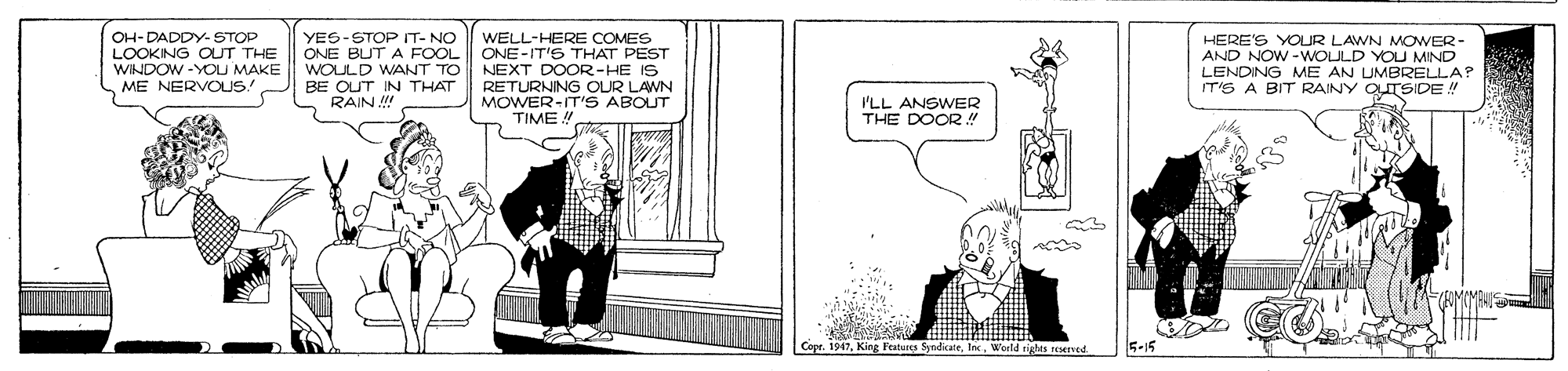 Cartoon OCR: OH-DADDY- STOP LOOKING OLUT THE WINDOW -YOU MAKE ME NERVOUS! YES-STOP IT- NO ONE BUT A FOOL WOULD WANT TO BE OUT IN THAT RAIN !! WELL-HERE COMES ONE-IT'S THAT PEST NEXT DOOR-HE IS RETURNING OUR LAWN MOWER-IT'S ABOUT TIME! HERE'S YOUR LAWN MOWER- AND NOW -WOULD YOU MIND LENDING ME AN UMBRELLA? IT'S A BIT RAINY OTSIDE! I'LL ANSWER THE DOOR !" Fratures SyndikateWorld eights reserved 5-15 OH-DADDY- STOP LOOKING OLUT THE WINDOW -YOU MAKE ME NERVOUS! YES-STOP IT- NO ONE BUT A FOOL WOULD WANT TO BE OUT IN THAT RAIN !! WELL-HERE COMES ONE-IT'S THAT PEST NEXT DOOR-HE IS RETURNING OUR LAWN MOWER-IT'S ABOUT TIME! HERE'S YOUR LAWN MOWER- AND NOW -WOULD YOU MIND LENDING ME AN UMBRELLA? IT'S A BIT RAINY OTSIDE! I'LL ANSWER THE DOOR !" Fratures SyndikateWorld eights reserved 5-15
