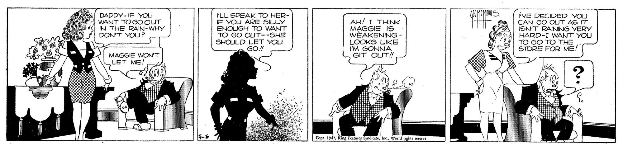 Black-and-white OCR: OMIOMES DADDY- IF YOU WANT TO GOOUT IN THE RAIN-WHY DON'T YOU? I'LL SPEAK TO HER- IF YOU ARE SILLY ENOLUGH TO WANT TO GO OUT--SHE SHOULD LET YOU GO." AH! I THINK MAGGIE IS WEAKENING- LOOKS LIKE I'M GONN GIT 'VE DECIDED YOU CAN GO OUT AS IT ISN'T RAINNG VERY HARD-I WANT YOU TO GO TO THE STORE FOR ME. MAGGIE WON'T LET ME! Copr. 1947World tights reserve OMIOMES DADDY- IF YOU WANT TO GOOUT IN THE RAIN-WHY DON'T YOU? I'LL SPEAK TO HER- IF YOU ARE SILLY ENOLUGH TO WANT TO GO OUT--SHE SHOULD LET YOU GO." AH! I THINK MAGGIE IS WEAKENING- LOOKS LIKE I'M GONN GIT 'VE DECIDED YOU CAN GO OUT AS IT ISN'T RAINNG VERY HARD-I WANT YOU TO GO TO THE STORE FOR ME. MAGGIE WON'T LET ME! Copr. 1947King Featunes SyrdiaieWorld tights reserve