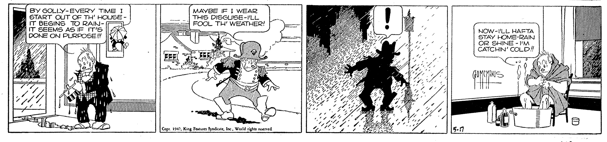 Comics OCR: BY GOLLY-EVERY TIME I START OUT OF TH' HOUSE- IT BEGINS TO RAIN- IT SEEMS AS IF IT'S DONE ON PLRPOSEN MAYBE IF I WEAR THIS DISGUIISE-ILL FOOL TH' WEATHER! NOW-ILL HAETA STAY HOME-RAIN OR SHINE - 'M. CATCHIN' COLD! (1OMCMANUS Copr. 1947World rights werved 5-n BY GOLLY-EVERY TIME I START OUT OF TH' HOUSE- IT BEGINS TO RAIN- IT SEEMS AS IF IT'S DONE ON PLRPOSEN MAYBE IF I WEAR THIS DISGUIISE-ILL FOOL TH' WEATHER! NOW-ILL HAETA STAY HOME-RAIN OR SHINE - 'M. CATCHIN' COLD! (1OMCMANUS Copr. 1947King Featues yedituteWorld rights werved 5-n