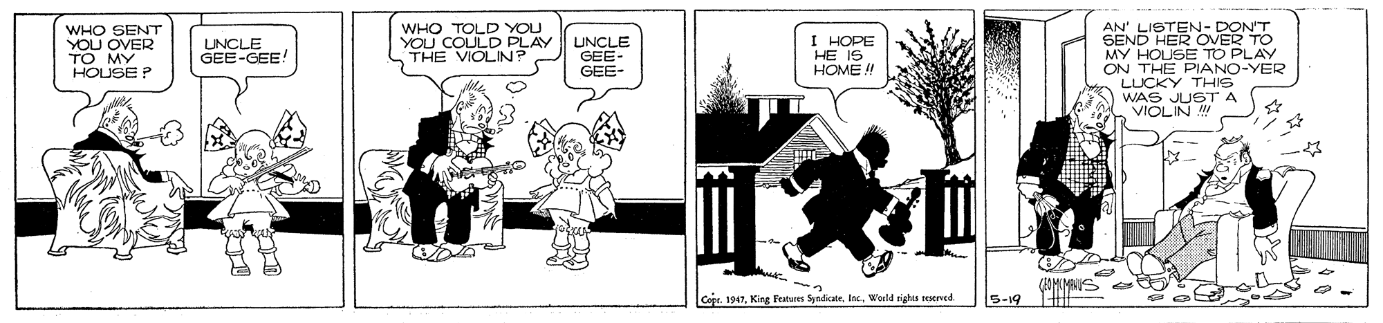 Monochrome photography OCR: WHO TOLD YOU YOU COULD PLAY THE VIOLIN? WHO SENT YOU OVER TO MY HOUSE P AN' LISTEN- DON'T SEND HER OVER TO MY HOUSE TO PLAY ON THE PIANO-YER LUCKY THIS WAS JUSTA VIOLIN UNCLE GEE-GEE! LUNCLE GEE- GEE- I HOPE HE IS HOME ! Copr. 1947World rights reserved. S-19 WHO TOLD YOU YOU COULD PLAY THE VIOLIN? WHO SENT YOU OVER TO MY HOUSE P AN' LISTEN- DON'T SEND HER OVER TO MY HOUSE TO PLAY ON THE PIANO-YER LUCKY THIS WAS JUSTA VIOLIN UNCLE GEE-GEE! LUNCLE GEE- GEE- I HOPE HE IS HOME ! Copr. 1947King Features SyndicateWorld rights reserved. S-19