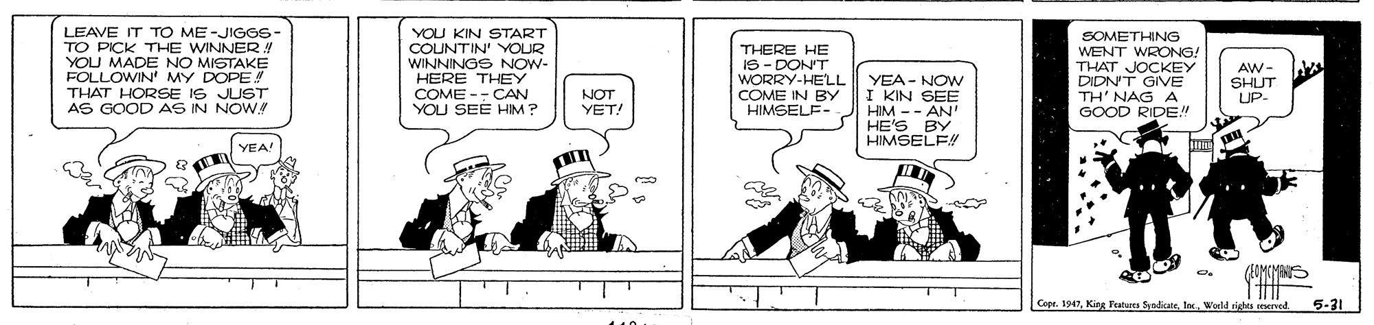 Cartoon OCR: LEAVE IT TO ME-JIGGS- TO PICK THE WINNER! YOU MADE NO MISTAKE FOLLOWIN' MY DOPE! THAT HORSE IS JUST AS GOOD AS IN NOW. YOU KIN START COUNTIN' YOUR WINNINGS NOW- HERE THEY COME -- CAN YOU SEE HIM ? THERE HE IS - DON'T WORRY-HELL COME IN BY HIMSELE- SOMETHING WENT WRONG! THAT JOCKEY DIDN'T GIVE AW - SHUT UP- YEA - NOW I KIN SEE HIM -- AN' HE'S BY HIMSELF! NOT YET! TH' NAG A GOOD RIDE! YEA! (UMCYANS Copr. 1947World sights reserved. 5-31 LEAVE IT TO ME-JIGGS- TO PICK THE WINNER! YOU MADE NO MISTAKE FOLLOWIN' MY DOPE! THAT HORSE IS JUST AS GOOD AS IN NOW. YOU KIN START COUNTIN' YOUR WINNINGS NOW- HERE THEY COME -- CAN YOU SEE HIM ? THERE HE IS - DON'T WORRY-HELL COME IN BY HIMSELE- SOMETHING WENT WRONG! THAT JOCKEY DIDN'T GIVE AW - SHUT UP- YEA - NOW I KIN SEE HIM -- AN' HE'S BY HIMSELF! NOT YET! TH' NAG A GOOD RIDE! YEA! (UMCYANS Copr. 1947King Features SyndicateWorld sights reserved. 5-31