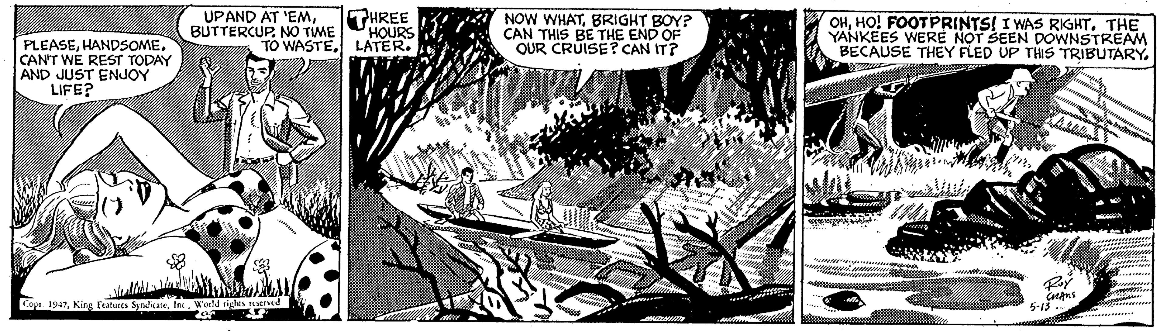 Printmaking OCR: UPAND AT 'EMBUTTERCUP. NO TIME PHREE HOURS TO WASTELATER. NOW WHATBRIGHT BOY? CAN THIS BE THE END OF OUR CRUISE? CAN IT? OHHO! FOOTPRINTS! I WAS RIGHT. THE YANKEES WERE NOT SEEN DOWNSTREAM BECAUSE THEY FLED UP THIS TRIBUTARY. PLEASECAN'T WÉ REST TODAY AND JUST ENJOY LIFE? Ror Copa. 1947World rights ened 5-13 ....... - UPAND AT 'EMBUTTERCUP. NO TIME PHREE HOURS TO WASTELATER. NOW WHATBRIGHT BOY? CAN THIS BE THE END OF OUR CRUISE? CAN IT? OHHO! FOOTPRINTS! I WAS RIGHT. THE YANKEES WERE NOT SEEN DOWNSTREAM BECAUSE THEY FLED UP THIS TRIBUTARY. PLEASECAN'T WÉ REST TODAY AND JUST ENJOY LIFE? Ror Copa. 1947King Features SyndicaleWorld rights ened 5-13 ....... -